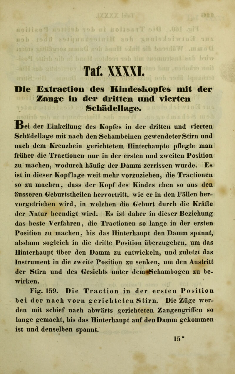 Die Extraction des Hindeskopfes mit der Zange in der dritten und vierten Schädellage. Bei der Einkeilung des Kopfes in der dritten und vierten Schädellage mit nach den Schambeinen gewendeter Stirn and nach dem Kreuzbein gerichtetem Hinterhaupte pflegte man früher die Tractionen nur in der ersten und zweiten Position zu machen, wodurch häufig der Damm zerrissen wurde. Es ist in dieser Kopflage weit mehr vorzuziehen, die Tractionen so zu machen, dass der Kopf des Kindes eben so aus den äusseren Geburtstheilen hervortritt, wie er in den Fällen her- vorgetrieben wird, in welchen die Geburt durch die Kräfte der Natur beendigt wird. Es ist daher in dieser Beziehung das beste Verfahren, die Tractionen so lange in der ersten Position zu machen, bis das Hinterhaupt den Damm spannt, alsdann sogleich in die dritte Position überzugehen, um das Hinterhaupt über den Damm zu entwickeln, und zuletzt das Instrument in die zweite Position zu senken, um den Austritt der Stirn und des Gesichts unter dem^Schambogen zu be- wirken. Fig. 159. Die Traction in der ersten Position bei der nach vorn gerichteten Stirn. Die Züge wer- den mit schief nach abwärts gerichteten Zangengriflen so lange gemacht, bis das Hinterhaupt auf den Damm gekommen ist und denselben spannt. 15