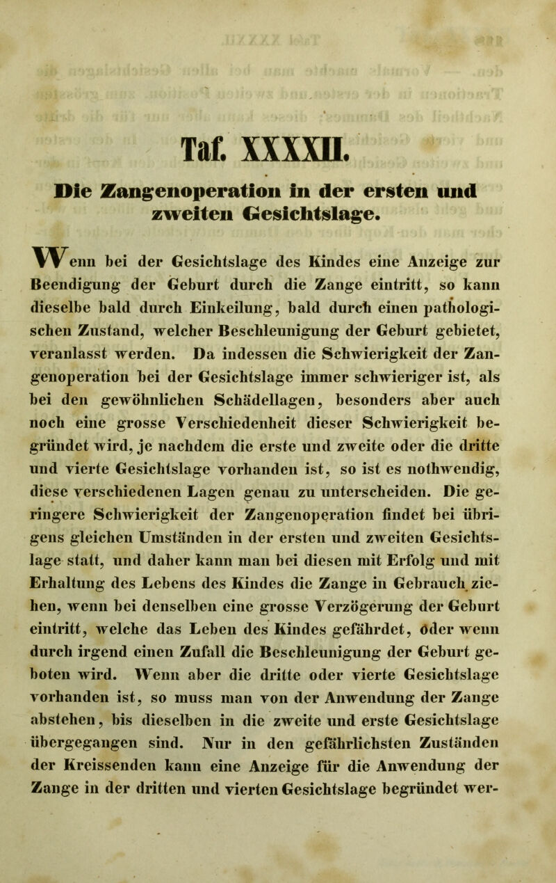 Tat xxxm Die Zaiigenoperation in der ersten und zweiten Ciesiclitslage. Wenn bei der Gesichtslage des Kindes eine Anzeige zur Beendigung der Geburt durch die Zange eintritt, so kann dieselbe bald durch Einkeilung, bald durch einen pathologi- schen Zustand, welcher Beschleunigung der Geburt gebietet, veranlasst werden. Da indessen die Schwierigkeit der Zan- genoperation hei der Gesichtslage immer schwieriger ist, als hei den gewöhnlichen Schädellagen, besonders aber auch noch eine grosse Verschiedenheit dieser Schwierigkeit be- gründet wird, je nachdem die erste und zweite oder die dritte und vierte Gesichtslage vorhanden ist, so ist es nothwendig, diese verschiedenen Lagen genau zu unterscheiden. Die ge- ringere Schwierigkeit der Zangenoperation findet bei übri- gens gleichen Umständen in der ersten und zweiten Gesichts- lage statt, und daher kann man bei diesen mit Erfolg und mit Erhaltung des Lebens des Kindes die Zange in Gebrauch zie- hen, wenn bei denselben eine grosse Verzögerung der Geburt eintritt, welche das Leben des Kindes gefährdet, öder wenn durch irgend einen Zufall die Beschleunigung der Geburt ge- boten wird. Wenn aber die dritte oder vierte Gesichtslage vorhanden ist, so muss man von der Anwendung der Zange abstehen, bis dieselben in die zweite und erste Gesichtslage übergegangen sind. Nur in den gefährlichsten Zuständen der Kreissenden kann eine Anzeige für die Anwendung der Zange in der dritten und vierten Gesichtslage begründet wer-