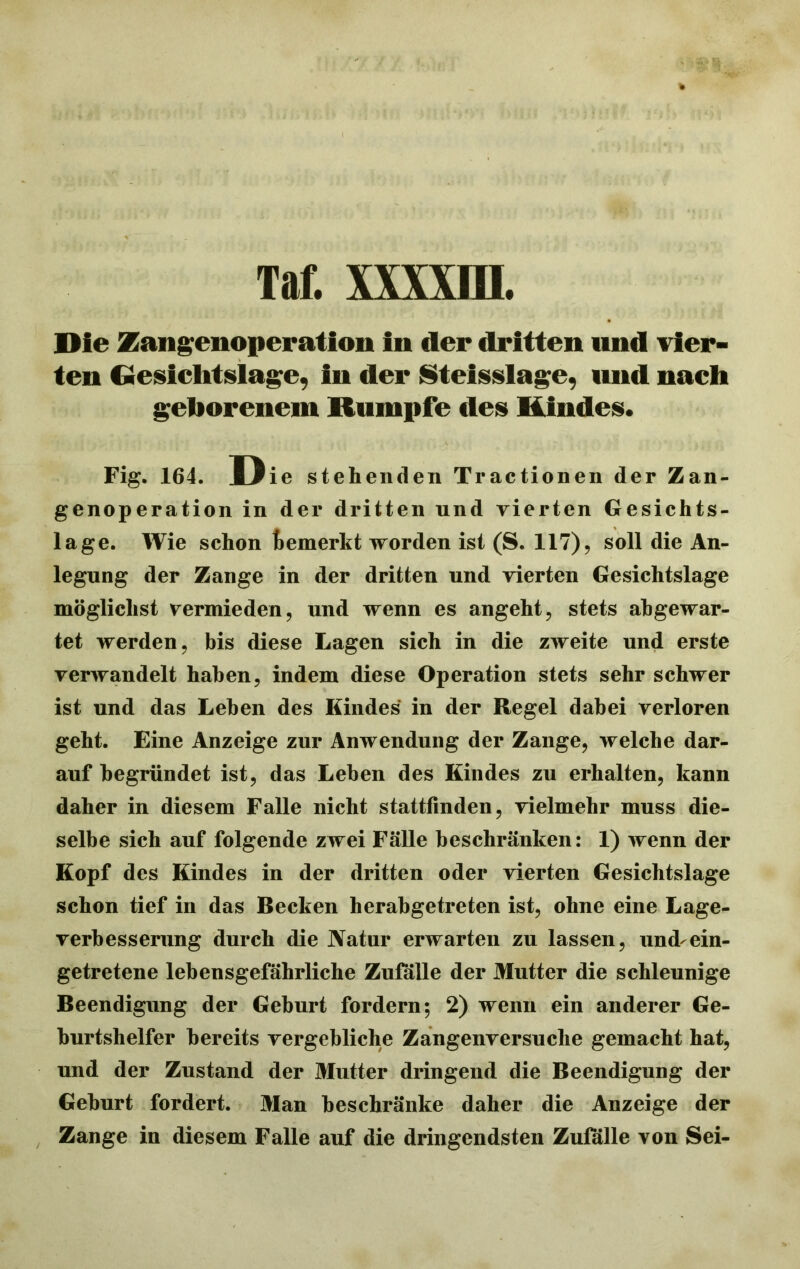 Taf. xxxxra. Die Zaiigenoperation in der dritten und vier- ten Gesiclitslage, in der Sleisslagc, und nach geborenem Rumpfe des Kindes. Fig. 164. Die stehenden Tractionen der Zan- genoperation in der dritten und vierten Gesichts- lage. Wie schon bemerkt worden ist (S. 117), soll die An- legung der Zange in der dritten und vierten Gesichtslage möglichst vermieden, und wenn es angeht, stets abgewar- tet werden, bis diese Lagen sich in die zweite und erste verwandelt haben, indem diese Operation stets sehr schwer ist und das Leben des Kindes in der Regel dabei verloren geht. Eine Anzeige zur Anwendung der Zange, welche dar- auf begründet ist, das Leben des Kindes zu erhalten, kann daher in diesem Falle nicht statttinden, vielmehr muss die- selbe sich auf folgende zwei Fälle beschränken: 1) wenn der Kopf des Kindes in der dritten oder vierten Gesichtslage schon tief in das Becken herabgetreten ist, ohne eine Lage- verbesserung durch die Natur erwarten zu lassen, und-ein- getretene lebensgefährliche Zufälle der Mutter die schleunige Beendigung der Geburt fordern; 2) wenn ein anderer Ge- burtshelfer bereits vergebliche Zangenversuche gemacht hat, und der Zustand der Mutter dringend die Beendigung der Geburt fordert. Man beschränke daher die Anzeige der Zange in diesem Falle auf die dringendsten Zulalle von Sei-
