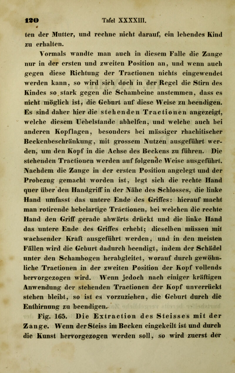 4 ten der Mutter, und rechne nicht darauf, ein lebendes Kind zu erhalten. Vormals wandte man auch in diesem Falle die Zange nur in der ersten und zweiten Position an, und wenn auch gegen diese Richtung der Tractionen nichts eingewendet werden kann, so wird sich doch in der Regel die Stirn des Kindes so stark gegen die Schambeine anstemmen, dass es nicht möglich ist^ die Geburt auf diese Weise zu beendigen. Es sind daher hier die stehenden Tractionen angezeigt, welche diesem Uebelstande abhelfen, und welche auch bei anderen Kopflagen, besonders hei massiger rhachitiseher Beckenbeschränkung, mit grossem Nutzen ausgeführt wer- den, um den Kopf in die Achse des Beckens zu führen. Die stehenden Tractionen werden auf folgende Weise ausgeführt. Nachdem die Zange in der ersten Position angelegt und der Probezug gemacht worden ist, legt sich die rechte Hand quer über den Handgriff in der Nähe des Schlosses, die linke Hand umfasst das untere Ende des Griffes: hierauf macht man rotirende hebelartige Tractionen, bei welchen die rechte Hand den Griff gerade abwärts drückt und die linke Hand das untere Ende des Griffes erhebt5 dieselben müssen mit wachsender Kraft ausgeführt werden, und in den meisten Fällen wird die Geburt dadurch beendigt, indem der Schädel unter den Schambogen herab gleitet, worauf durch gewöhn- liche Tractionen in der zweiten Position der Kopf vollends hervorgezogen wird. Wenn jedoch nach einiger kräftigen Anwendung der stehenden Tractionen der Kopf unverrückt stehen bleibt, so ist es vorzuziehen, die Geburt durch die Enthirnung zu beendigen. Fig. 165. Die Extraction des Steisses mit der Zange. Wenn derSteiss im Becken eingekeilt ist und durch die Kunst hervorgezogen werden soll, so wird zuerst der
