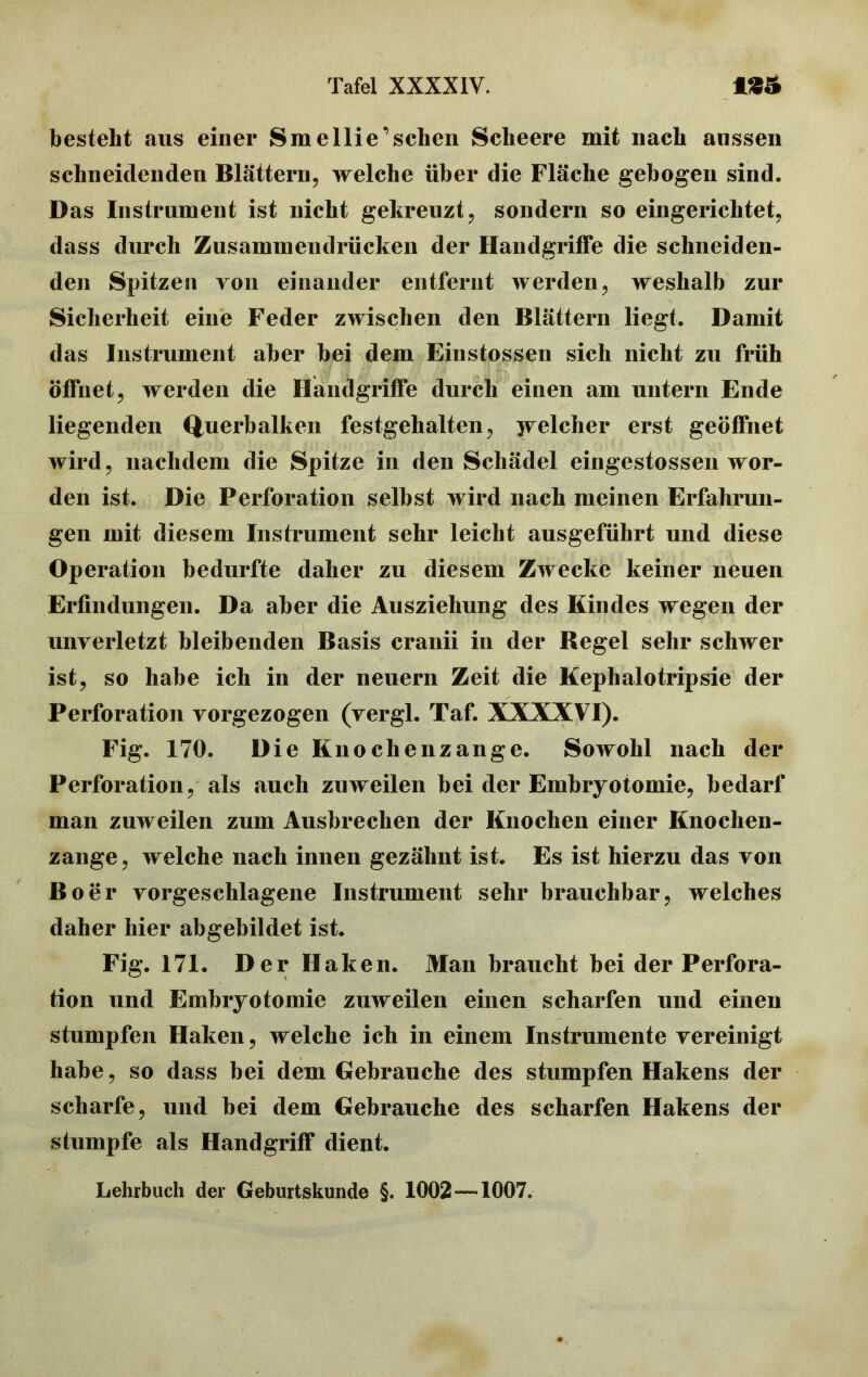 besteht aus einer Sm ellie’schen Scheere mit nach aussen schneidenden Blättern, welche über die Fläche gebogen sind. Das Instrument ist nicht gekreuzt, sondern so eingerichtet, dass durch Zusammendrücken der Handgriffe die schneiden- den Spitzen von einander entfernt werden, weshalb zur Sicherheit eine Feder zwischen den Blättern liegt. Damit das Instrument aber bei dem Einstossen sich nicht zu früh öffnet, werden die Handgriffe durch einen am untern Ende liegenden Querbalken festgehalten, jvelcher erst geöffnet wird, nachdem die Spitze in den Schädel eingestossen wor- den ist. Die Perforation selbst wird nach meinen Erfahrun- gen mit diesem Instrument sehr leicht ausgeführt und diese Operation bedurfte daher zu diesem Zwecke keiner neuen Erfindungen. Da aber die Ausziehung des Kindes wegen der unverletzt bleibenden Basis cranii in der Kegel sehr schwer ist, so habe ich in der neuern Zeit die Kephalo trip sie der Perforation vorgezogen (vergl. Taf. XXXXVI). Fig. 170. Die Knochenzange. Sowohl nach der Perforation, als auch zuweilen bei der Embryotomie, bedarf man zuweilen zum Ausbrechen der Knochen einer Knochen- zange, welche nach innen gezähnt ist. Es ist hierzu das von Bo er vorgeschlagene Instrument sehr brauchbar, welches daher hier abgebildet ist. Fig. 171. Der H aken. Man braucht bei der Perfora- tion und Embryotomie zuweilen einen scharfen und einen stumpfen Haken, welche ich in einem Instrumente vereinigt habe, so dass bei dem Gebrauche des stumpfen Hakens der scharfe, und bei dem Gebrauche des scharfen Hakens der stumpfe als Handgriff dient. Lehrbuch der Geburtskunde §. 1002 —1007.