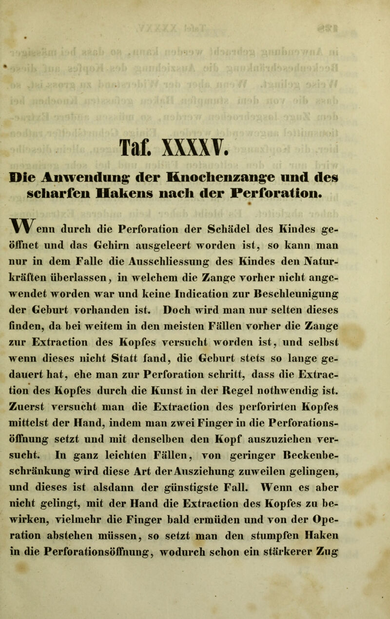 Die Amvendnn^ der Knochenzange und des scharfen Hakens nach der Perforation. enn durch die Perforation der Schädel des Kindes ge- öffnet und das Gehirn ausgeleert worden ist, so kann man nur in dem Falle die Ausschliessung des Kindes den Natur- kräften überlassen, in welchem die Zange vorher nicht ange- wendet worden war und keine Indication zur Beschleunigung der Gehurt vorhanden ist. Doch wird man nur selten dieses finden, da bei weitem in den meisten Fällen vorher die Zange zur Extraction des Kopfes versucht worden ist, und seihst wenn dieses nicht Statt fand, die Geburt stets so lange ge- dauert hat, ehe man zur Perforation schritt, dass die Extrac- tion des Kopfes durch die Kunst in der Regel nothwendig ist. Zuerst versucht man die Extraction des perforirten Kopfes mittelst der Hand, indem man zwei Finger in die Perforations- öffnung setzt und mit denselben den Kopf auszuziehen ver- sucht. In ganz leichten Fällen, von geringer Beckenbe- schränkung wird diese Art der Ausziehung zuweilen gelingen, und dieses ist alsdann der günstigste Fall. Wenn es aber nicht gelingt, mit der Hand die Extraction des Kopfes zu be- wirken, vielmehr die Finger bald ermüden und von der Ope- ration abstehen müssen, so setzt man den stumpfen Haken in die Perforationsöffnung, wodurch schon ein stärkerer Zug