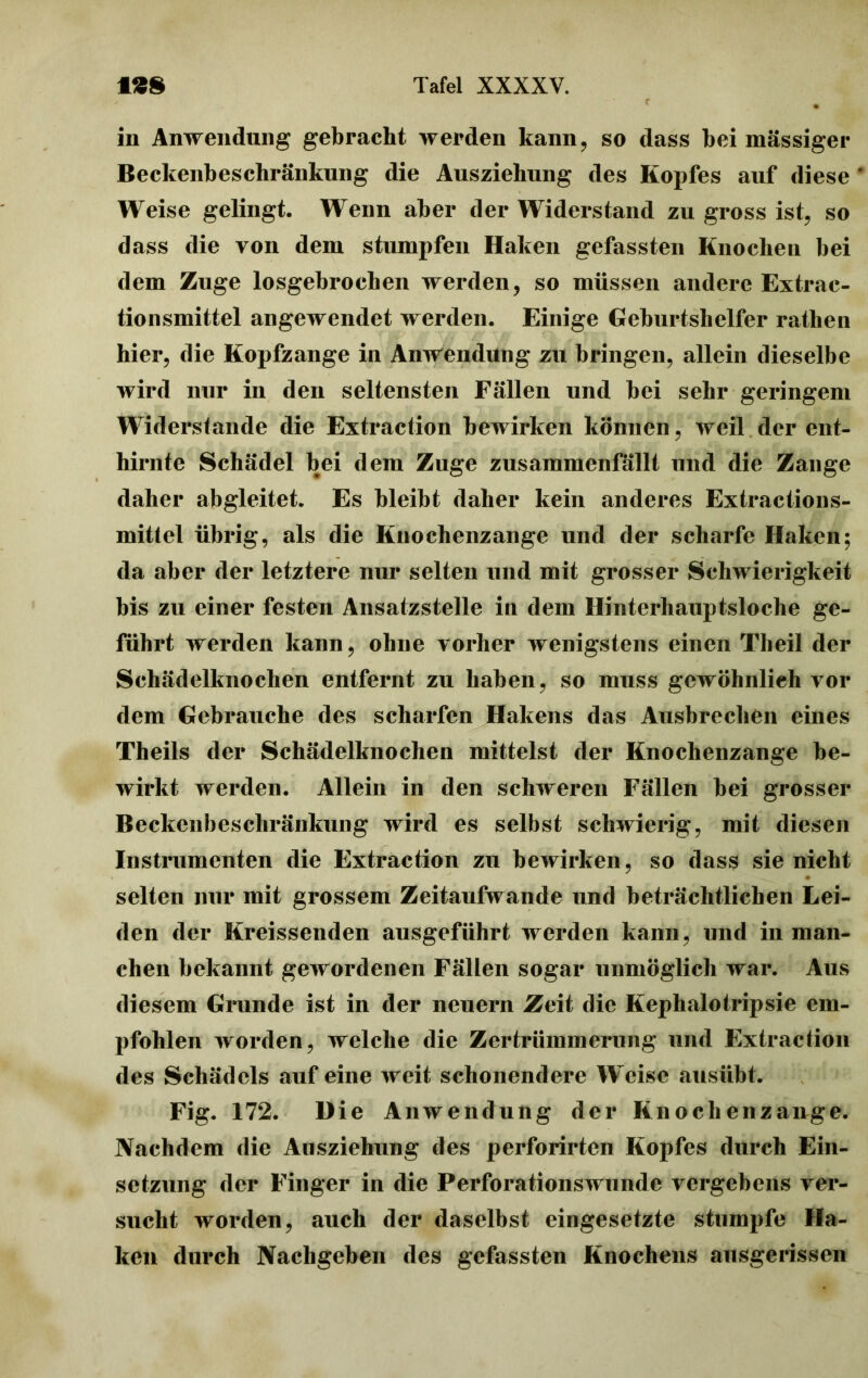 in Anwendung gebracht werden kann, so dass bei massiger Beckenbeschränkung die Ausziehung des Kopfes auf diese * Weise gelingt. Wenn aber der Widerstand zu gross ist, so dass tlie von dem stumpfen Haken gefassten Knochen bei dem Zuge losgebrochen werden, so müssen andere Extrac- tionsmittel angewendet werden. Einige Geburtshelfer rathen hier, die Kopfzange in Anwendung zu bringen, allein dieselbe wird nur in den seltensten Fällen und bei sehr geringem Widerstande die Extraction bewirken können, weil der ent- hirnte Schädel bei dem Zuge zusammenfällt und die Zange daher abgleitet. Es bleibt daher kein anderes Extractions- mittel übrig, als die Knochenzange und der scharfe Haken; da aber der letztere nur selten und mit grosser Schwierigkeit bis zu einer festen Ansatzstelle in dem Hinterhauptsloche ge- führt werden kann, ohne vorher wenigstens einen Theil der Schädelknochen entfernt zu haben, so muss gewöhnlich vor dem Gebrauche des scharfen Hakens das Ausbrechen eines Theils der Schädelknochen mittelst der Knochenzange be- wirkt werden. Allein in den schweren Fällen bei grosser Beckenbeschränkung wird es selbst schwierig, mit diesen Instrumenten die Extraction zu bewirken, so dass sie nicht selten nur mit grossem Zeitaufwande und beträchtlichen Lei- den der Kreissenden ausgeführt werden kann, und in man- chen bekannt gewordenen Fällen sogar unmöglich war. Aus diesem Grunde ist in der neuern Zeit die Kephalo trip sie em- pfohlen worden, welche die Zertrümmerung und Extraction des Schädels auf eine weit schonendere Weise ausübt. Fig. 172. Die Anwendung der Kn och enzäuge. Nachdem die Ausziehung des perforirten Kopfes durch Ein- setzung der Finger in die Perforationswunde vergebens ver- sucht worden, auch der daselbst eingesetzte stumpfe Ha- ken durch Nachgeben des gefassten Knochens ausgerissen