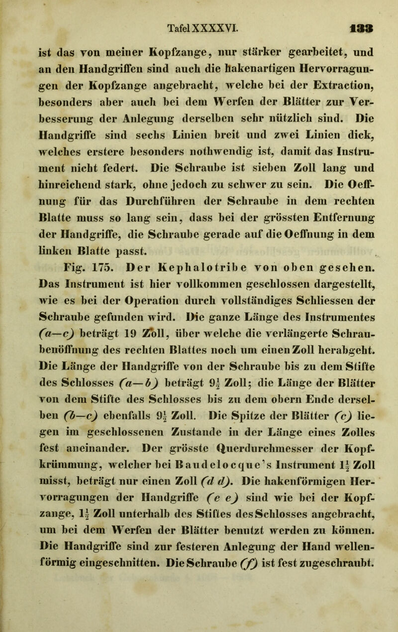 ist das von meiner Kopfzange, nur stärker gearbeitet, und an den Handgriffen sind auch die hakenartigen Hervorragun- gen der Kopfzange angebracht, welche bei der Extraction, besonders aber auch bei dem Werfen der Blätter zur Ver- besserung der Anlegung derselben sehr nützlich sind. Die Handgriffe sind sechs Linien breit und zwei Linien dick, welches erstere besonders nothwendig ist, damit das Instru- ment nicht federt. Die Schraube ist sieben Zoll lang und hinreichend stark, ohne jedoch zu schwer zu sein. Die Oeff- nuiig für das Durchführen der Schraube in dem rechten Blatte muss so lang sein, dass bei der grössten Entfernung der Handgriffe, die Schraube gerade auf die Oeffnung in dem linken Blatte passt. Fig. 175. Der Kephalotribe von oben gesehen. Das Instrument ist hier vollkommen geschlossen dargestellt, wie es bei der Operation durch vollständiges Schliessen der Schraube gefunden wird. Die ganze Länge des Instrumentes (a—c) beträgt 19 Zoll, über welche die verlängerte Schrau- benöffnung des rechten Blattes noch um einen Zoll herabgeht. Die Länge der Handgriffe von der Schraube bis zu dem Stifte des Schlosses (a—b) beträgt 9| Zoll; die Länge der Blätter von dem Stifte des Schlosses bis zu dem obern Ende dersel- ben (b—c) ebenfalls 9| Zoll. Die Spitze der Blätter (cj lie- gen im geschlossenen Zustande in der Länge eines Zolles fest aneinander. Der grösste Querdurchmesser der Kopf- krümmung, welcher bei Baudelocque’s Instrument 1\ Zoll misst, beträgt nur einen Zoll (d d). Die hakenförmigen Her- vorragungen der Handgriffe (e e) sind wie bei der Kopf- zange, 1| Zoll unterhalb des Stiftes des Schlosses angebracht, um bei dem Werfen der Blätter benutzt werden zu können. Die Handgriffe sind zur festeren Anlegung der Hand wellen- förmig eingeschnitten. Die Schraube (f) ist fest zugeschraubt.