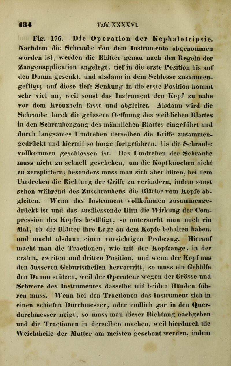 Fig. 176. Die Operation der Kephalo tripsie. Nachdem die Schraube von dem Instrumente abgenommen worden ist, werden die Blätter genau nach den Regeln der Zangenapplication angelegt, tief in die erste Position bis auf den Damm gesenkt, und alsdann in dem Schlosse zusammen- gefügt; auf diese tiefe Senkung in die erste Position kommt sehr viel an, weil sonst das Instrument den Kopf zu nahe vor dem Kreuzbein fasst und abgleitet. Alsdann wird die Schraube durch die grössere Oeffnung des weiblichen Blattes in den Schraubengang des männlichen Blattes eingeführt und durch langsames Umdrehen derselben die Griffe zusammen- gedrückt und hiermit so lange fortgefahren, bis die Schraube vollkommen geschlossen ist. Das Umdrehen der Schraube muss nicht zu schnell geschehen, um die Kopfknochen nicht zu zersplittern; besonders muss man sich aber hüten, bei dem Um drehen die Richtung der Griffe zu verändern, indem sonst schon während des Zuschraubens die Blätter vom Kopfe ab- gleiten. Wenn das Instrument vollkommen zusammenge- drückt ist und das ausfliessendc Hirn die Wirkung der Com- pression des Kopfes bestätigt, so untersucht man noch ein Mal, ob die Blätter ihre Lage an dem Kopfe behalten haben, und macht alsdann einen vorsichtigen Probezug. Hierauf macht man die Tractionen, wie mit der Kopfzange, in der ersten, zweiten und dritten Position, und wenn der Kopf aus den äusseren Geburtstheilen hervortritt, so muss ein Gehülfe den Damm stützen, weil der Operateur wegen der Grösse und Schwere des Instrumentes dasselbe mit beiden Händen füh- ren muss. W enn bei den Tractionen das Instrument sich in einen schiefen Durchmesser, oder endlich gar in den Quer- durchmesser neigt, so muss man dieser Richtung nachgeben und die Tractionen in derselben machen, weil hierdurch die Weichtheile der Mutter am meisten geschont werden, indem