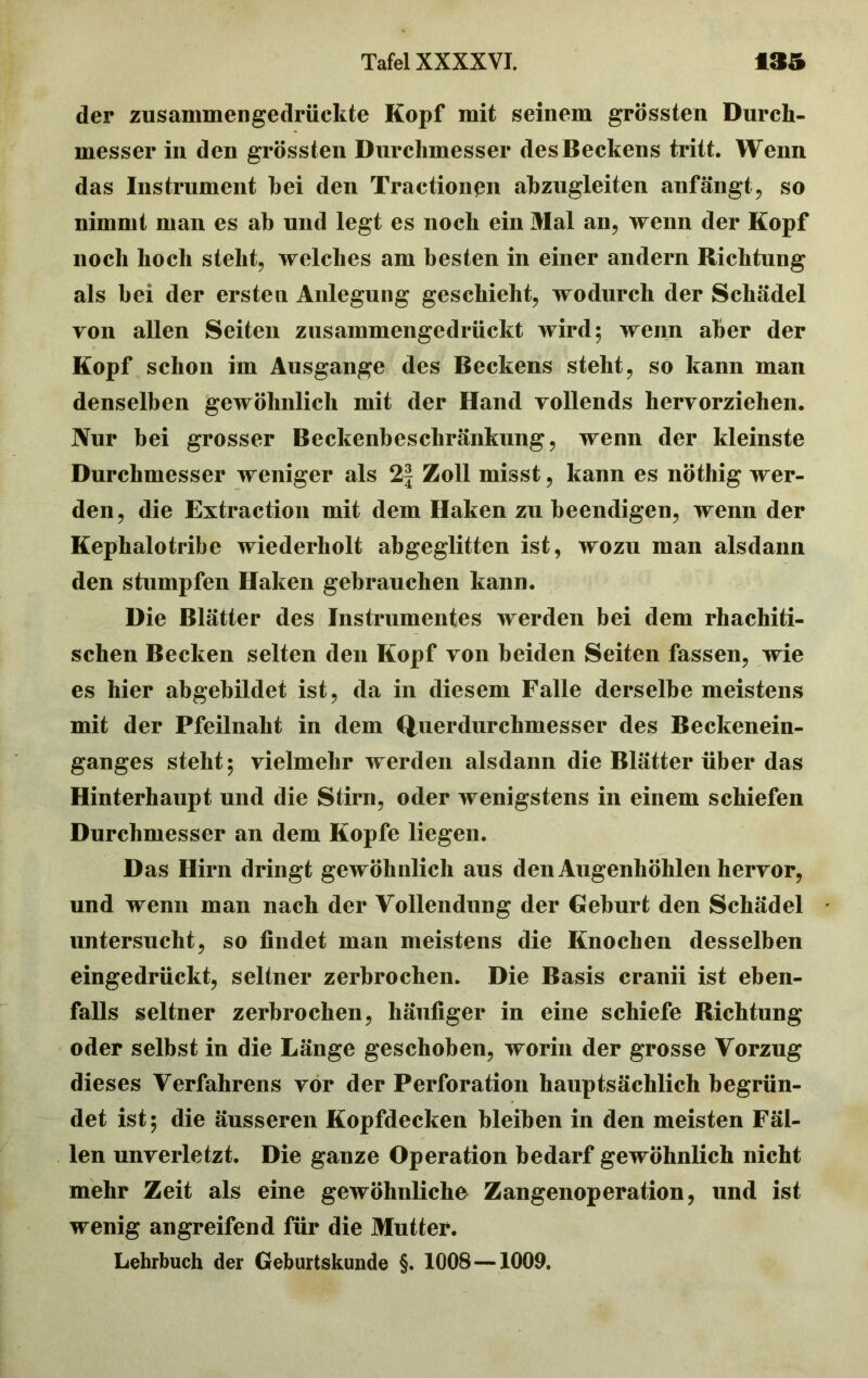 der zusammengedrüekte Kopf mit seinem grössten Durch- messer in den grössten Durchmesser des Beckens tritt. Wenn das Instrument hei den Tractionpn ahzugleiten anfängt, so nimmt man es ah und legt es noch ein Mal an, wenn der Kopf noch hoch steht, welches am besten in einer andern Richtung als hei der ersten Anlegung geschieht, wodurch der Schädel von allen Seiten zusammengedrückt wird; wenn aber der Kopf schon im Ausgange des Beckens steht, so kann man denselben gewöhnlich mit der Hand vollends hervorziehen. Nur bei grosser Beckenbeschränkung, wenn der kleinste Durchmesser weniger als 2| Zoll misst, kann es nöthig wer- den, die Extraction mit dem Haken zu beendigen, wenn der Kephalotribe wiederholt abgeglitten ist, wozu man alsdann den stumpfen Haken gebrauchen kann. Die Blätter des Instrumentes werden bei dem rhachiti- schen Becken selten den Kopf von beiden Seiten fassen, wie es hier abgebildet ist, da in diesem Falle derselbe meistens mit der Pfeilnaht in dem Querdurchmesser des Beckenein- ganges steht; vielmehr werden alsdann die Blätter über das Hinterhaupt und die Stirn, oder wenigstens in einem schiefen Durchmesser an dem Kopfe liegen. Das Hirn dringt gewöhnlich aus den Augenhöhlen hervor, und wenn man nach der Vollendung der Geburt den Schädel untersucht, so findet man meistens die Knochen desselben eingedrückt, seltner zerbrochen. Die Basis cranii ist eben- falls seltner zerbrochen, häufiger in eine schiefe Richtung oder selbst in die Länge geschoben, worin der grosse Vorzug dieses Verfahrens vor der Perforation hauptsächlich begrün- det ist; die äusseren Kopfdecken bleiben in den meisten Fäl- len unverletzt. Die ganze Operation bedarf gewöhnlich nicht mehr Zeit als eine gewöhnliche Zangenoperation, und ist wenig angreifend für die Mutter. Lehrbuch der Geburtskunde §. 1008—1009.