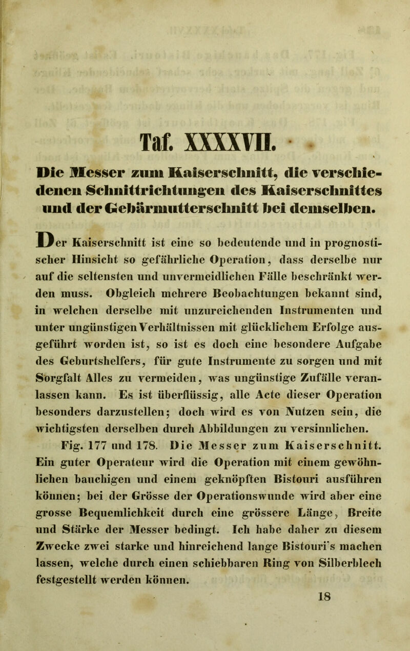 Die Messer zum Kaiserschnitt, die verschie- denen Schnittrichtiingen des Kaiserschnittes und der (■ebärmuttersclmitt hei demselben. Der Kaiserschnitt ist eine so bedeutende und in prognosti- scher Hinsicht so gefährliche Operation, dass derselbe nur auf die seltensten und unvermeidlichen Fälle beschränkt wer- den muss. Obgleich mehrere Beobachtungen bekannt sind, in welchen derselbe mit unzureichenden Instrumenten und unter ungünstigenVerhältnissen mit glücklichem Erfolge aus- geführt worden ist, so ist es doch eine besondere Aufgabe des Geburtshelfers, für gute Instrumente zu sorgen und mit Sorgfalt Alles zu vermeiden, was ungünstige Zufälle veran- lassen kann. Es ist überflüssig, alle Acte dieser Operation besonders darzustellen; doch wird es von Nutzen sein, die wichtigsten derselben durch Abbildungen zu versinnlichen. Fig.177 und 178. Hie Messer zum Kaiserschnitt. Ein guter Operateur wird die Operation mit einem gewöhn- lichen bauchigen und einem geknöpften Bistouri ausführen können; bei der Grösse der Operationswunde wird aber eine grosse Bequemlichkeit durch eine grössere Länge, Breite und Stärke der Messer bedingt. Ich habe daher zu diesem Zwecke zwei starke und hinreichend lange Bistourfs machen lassen, welche durch einen schiebbaren Ring von Silberblech festgestellt werden können. 18