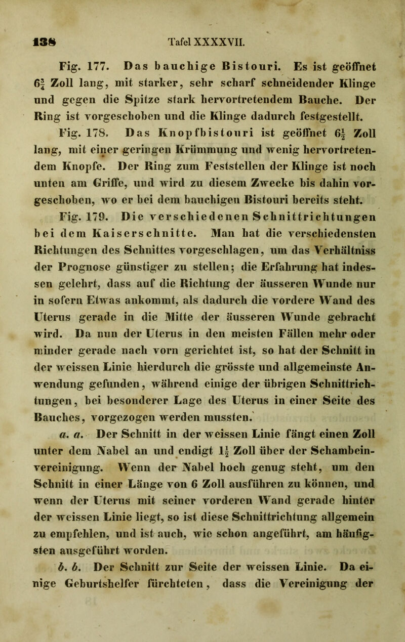 Fig. 177. Das bauchige Bistouri. Es ist geöffnet 6\ Zoll laug, mit starker, sehr scharf schneidender Klinge und gegen die Spitze stark hervortretendem Bauche. Der Ring ist vorgeschoben und die Klinge dadurch festgestellt. Fig. 178. Das Knopfbistouri ist geöffnet 6| Zoll lang, mit einer geringen Krümmung und wenig hervortreten- dem Knopfe. Der Ring zum Feststellen der Klinge ist noch unten am Griffe, und wird zu diesem Zwecke bis dahin vor- geschoben, wo er bei dem bauchigen Bistouri bereits steht. Fig. 179. Die verschiedenen Schnittrichtungen bei dem Kaiserschnitte. Man hat die verschiedensten Richtungen des Schnittes vorgeschlagen, um das Verhältnis der Prognose günstiger zu stellen; die Erfahrung hat indes- sen gelehrt, dass auf die Richtung der äusseren Wunde nur in sofern Etwas ankommt, als dadurch die vordere Wand des Uterus gerade in die Mitte der äusseren Wunde gebracht wird. Da nun der Uterus in den meisten Fällen mehr oder minder gerade nach vorn gerichtet ist, so hat der Schnitt in der weissen Linie hierdurch die grösste und allgemeinste An- wendung gefunden, während einige der übrigen Schnittrich- tungen, bei besonderer Lage des Uterus in einer Seite des Bauches, vorgezogen werden mussten. a. a. Der Schnitt in der weissen Linie fängt einen Zoll unter dem Nabel an und endigt lf Zoll über der Schambein- vereinigung. Wenn der Nabel hoch genug steht, um den Schnitt in einer Länge von 6 Zoll ausführen zu können, und wenn der Uterus mit seiner vorderen Wand gerade hinter der weissen Linie liegt, so ist diese Schnittrichtung allgemein zu empfehlen, und ist auch, wie schon angeführt, am häutig- sten ausgeführt worden. ö. 6. Der Schnitt zur Seite der weissen Linie. Da ei- nige Geburtshelfer fürchteten, dass die Vereinigung der