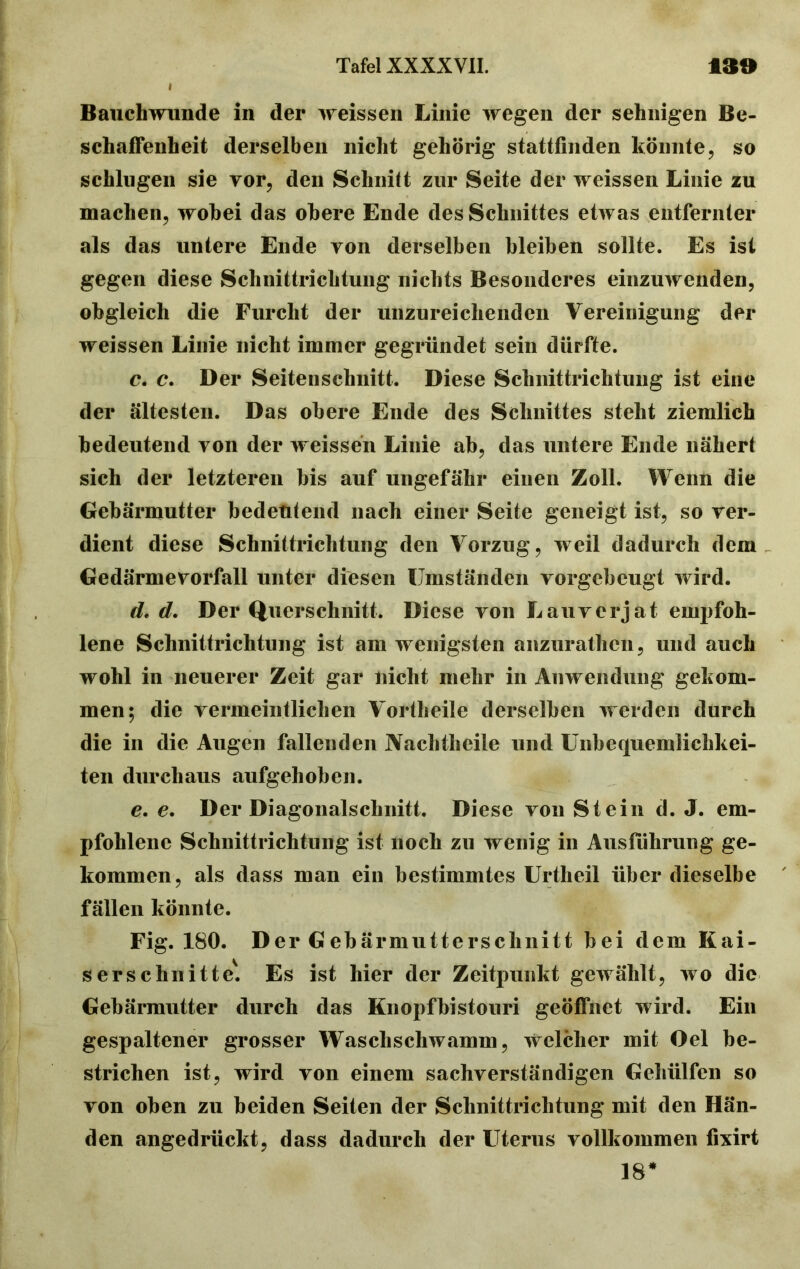 Bauchwunde in der weissen Linie wegen der sehnigen Be- schaffenheit derselben nicht gehörig stattfinden könnte, so schlugen sie vor, den Schnitt zur Seite der weissen Linie zu machen, wobei das obere Ende des Schnittes etwas entfernter als das untere Ende von derselben bleiben sollte. Es ist gegen diese Schnittrichtung nichts Besonderes einzuwenden, obgleich die Furcht der unzureichenden Vereinigung der weissen Linie nicht immer gegründet sein dürfte. c. c. Der Seiten schnitt. Diese Schnittrichtung ist eine der ältesten. Das obere Ende des Schnittes steht ziemlich bedeutend von der weissen Linie ab, das untere Ende nähert sich der letzteren bis auf ungefähr einen Zoll. Wenn die Gebärmutter bedeutend nach einer Seite geneigt ist, so ver- dient diese Schnittrichtung den Vorzug, weil dadurch dem Gedärmevorfall unter diesen Umständen vorgebeugt wird. d. d. Der Querschnitt. Diese von Lauverjat empfoh- lene Schnittrichtung ist am wenigsten anzurathen, und auch wohl in neuerer Zeit gar nicht mehr in Anwendung gekom- men; die vermeintlichen Vortheile derselben werden durch die in die Augen fallenden Nachtheile und Unbequemlichkei- ten durchaus aufgehoben. e. e. Der Diagonalschnitt. Diese von Stein d. J. em- pfohlene Schnittrichtung ist noch zu wenig in Ausführung ge- kommen, als dass man ein bestimmtes Urtheil über dieselbe fällen könnte. Fig. 180. Der Gebärmutterschnitt bei dem Kai- ser schnittet Es ist hier der Zeitpunkt gewählt, wo die Gebärmutter durch das Knopfbistouri geöffnet wird. Ein gespaltener grosser Waschschwamm, welcher mit Oel be- strichen ist, wird von einem sachverständigen Gehülfen so von oben zu beiden Seiten der Schnittrichtung mit den Hän- den angedrückt, dass dadurch der Uterus vollkommen fixirt 18*