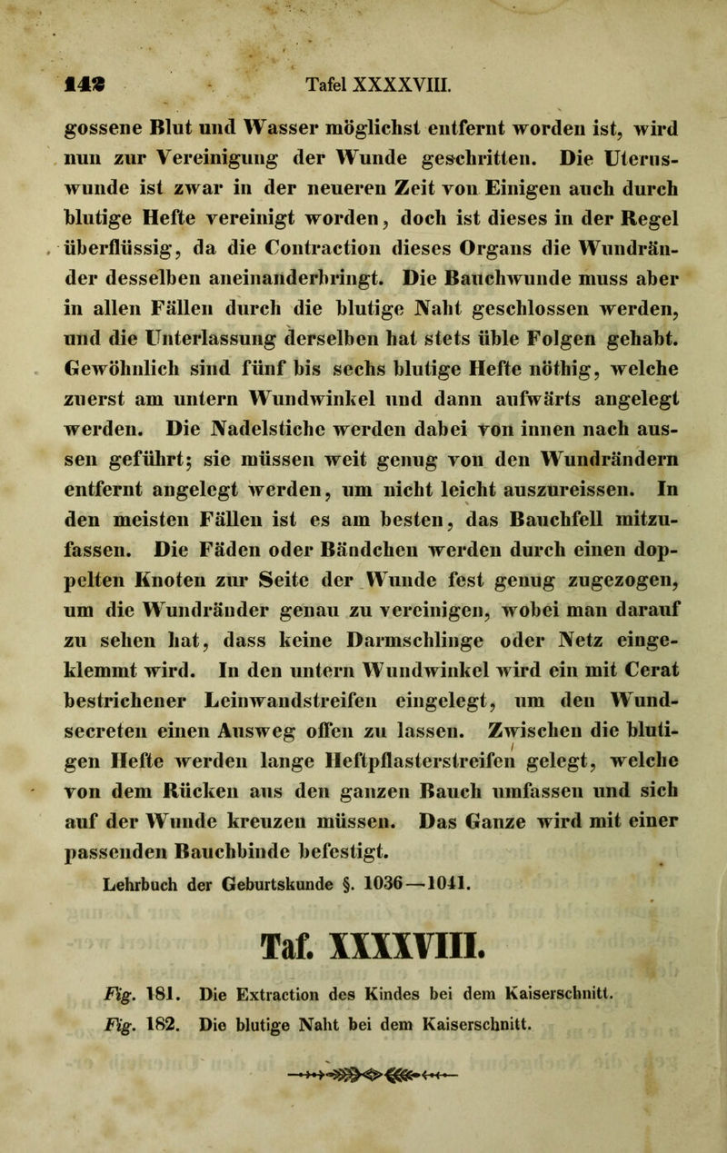 gossene Blut und Wasser möglichst entfernt worden ist, wird nun zur Vereinigung der Wunde geschritten. Die Uterus- wunde ist zwar in der neueren Zeit von Einigen auch durch blutige Hefte vereinigt worden, doch ist dieses in der Regel überflüssig, da die Contraction dieses Organs die Wundrän- der desselben aneinanderbringt. Die Bauchwunde muss aber in allen Fällen durch die blutige Naht geschlossen werden, und die Unterlassung derselben hat stets üble Folgen gehabt. Gewöhnlich sind fünf bis sechs blutige Hefte nöthig, welche zuerst am untern Wundwinkel und dann aufwärts angelegt werden. Die Nadelstiche werden dabei von innen nach aus- sen geführt; sie müssen weit genug von den Wundrändern entfernt angelegt werden, um nicht leicht auszureissen. In den meisten Fällen ist es am besten, das Bauchfell mitzu- fassen. Die Fäden oder Bändchen werden durch einen dop- pelten Knoten zur Seite der Wunde fest genug zugezogen, um die Wundränder genau zu vereinigen, wobei man darauf zu sehen hat, dass keine Darmschlinge oder Netz einge- klemmt wird. In den untern Wundwinkel wird ein mit Gerat bestrichener Leinwandstreifen eingelegt, um den Wund- secreten einen Ausweg offen zu lassen. Zwischen die bluti- gen Hefte werden lange Heftpflasterstreifen gelegt, welche von dem Rücken aus den ganzen Bauch umfassen und sich auf der Wunde kreuzen müssen. Das Ganze wird mit einer passenden Bauchbinde befestigt. Lehrbuch der Geburtskunde §. 1036 —1041. Taf. XXXXVIII. Fig. 181. Die Extraction des Kindes bei dem Kaiserschnitt. Fig. 182. Die blutige Naht bei dem Kaiserschnitt.
