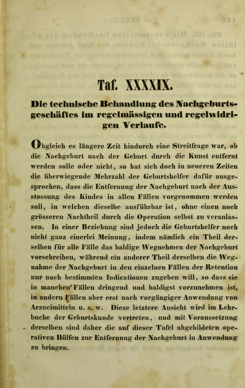 Die technische Behandlung des Wacligefaurts- gcscliäftes im regelmässigen und regelwidri- gen Verlaufe. (Obgleich es längere Zeit hindurch eine Streitfrage war, oh die Nachgeburt nach der Gehurt durch die Kunst entfernt werden solle oder nicht, so hat sich doch in neueren Zeiten die überwiegende Mehrzahl der Geburtshelfer dafür ausge- sprochen, dass die Entfernung der Nachgeburt nach der Aus- stossung des Kindes in allen Fällen vorgenommen werden soll, in welchen dieselbe ausführbar ist, ohne einen noch grösseren Nachtheil durch die Operation seihst zu veranlas- sen. In einer Beziehung sind jedoch die Geburtshelfer noch nicht ganz einerlei Meinung, indem nämlich ein Theil der- selben für alle Fälle das baldige Wegnehmen der Nachgeburt vorschreiben, während ein anderer Theil derselben die Weg- nahme der Nachgeburt in den einzelnen Fällen der Retention nur nach bestimmten Indicationen zugeben will, so dass sie in manchen1 Fällen dringend und baldigst vorzunehmen ist, in andern Fällen aber erst nach vorgängiger Anwendung von Arzneimitteln u. s. w. Diese letztere Ansicht wird im Lehr- buche der Geburtskunde vertreten, und mit Voraussetzung derselben sind daher die auf dieser Tafel abgebildeten ope- rativen Hülfen zur Entfernung der Nachgeburt in Anwendung zu bringen.