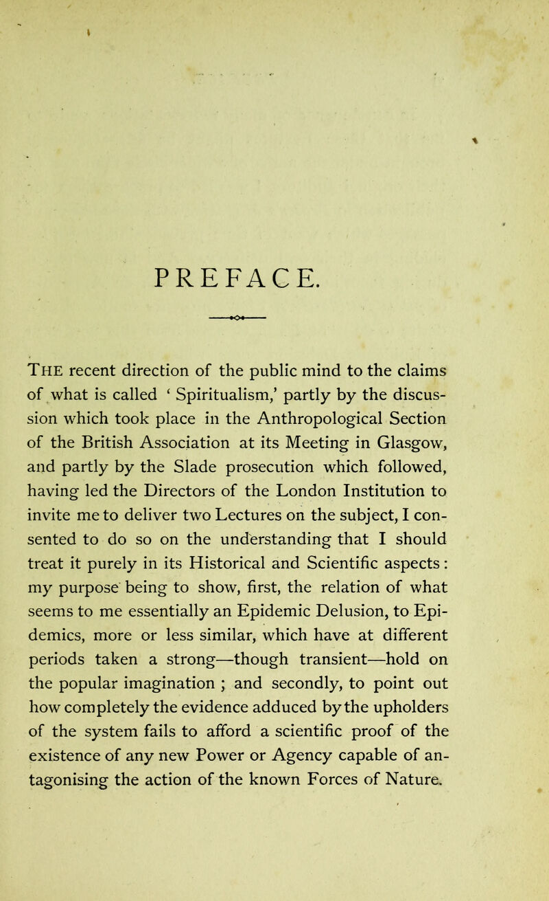 PREFACE. »Oi —— The recent direction of the public mind to the claims of what is called ‘ Spiritualism/ partly by the discus- sion which took place in the Anthropological Section of the British Association at its Meeting in Glasgow, and partly by the Slade prosecution which followed, having led the Directors of the London Institution to invite me to deliver two Lectures on the subject, I con- sented to do so on the understanding that I should treat it purely in its Historical and Scientific aspects: my purpose being to show, first, the relation of what seems to me essentially an Epidemic Delusion, to Epi- demics, more or less similar, which have at different periods taken a strong—though transient—hold on the popular imagination ; and secondly, to point out how completely the evidence adduced by the upholders of the system fails to afford a scientific proof of the existence of any new Power or Agency capable of an- tagonising the action of the known Forces of Nature.