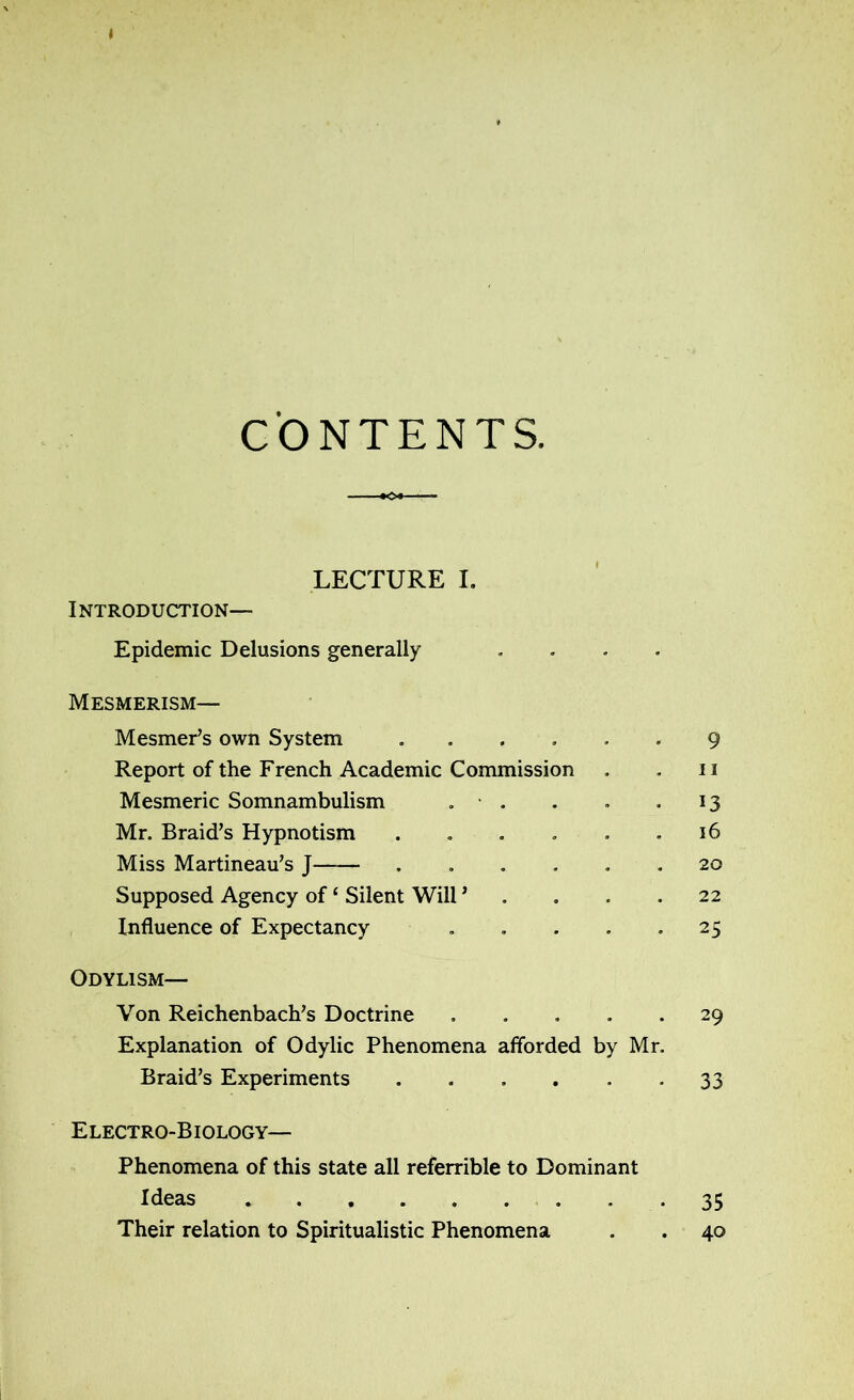 » CONTENTS. ■ ♦<»-- LECTURE I. Introduction— Epidemic Delusions generally Mesmerism— Mesmer’s own System ...... 9 Report of the French Academic Commission . . 11 Mesmeric Somnambulism . • . . . .13 Mr. Braid’s Hypnotism . . . . . .16 Miss Martineau’s J ...... 20 Supposed Agency of ‘ Silent Will * .... 22 Influence of Expectancy .... • 25 Odylism— Von Reichenbach’s Doctrine ..... 29 Explanation of Odylic Phenomena afforded by Mr. Braid’s Experiments ..... • 33 Electro-Biology— Phenomena of this state all referrible to Dominant Ideas 35 Their relation to Spiritualistic Phenomena . . 40