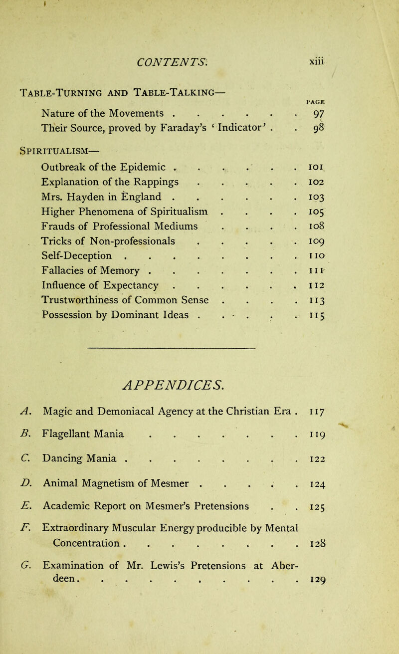 Table-Turning and Table-Talking— PAGE Nature of the Movements 97 Their Source, proved by Faraday’s ‘ Indicator’ . . 98 Spiritualism— Outbreak of the Epidemic . . IOI Explanation of the Rappings . 102 Mrs. Hayden in England .... . 103 Higher Phenomena of Spiritualism . 105 Frauds of Professional Mediums . 108 Tricks of Non-professionals . 109 Self-Deception . 110 Fallacies of Memory . 111- Influence of Expectancy .... . 112 Trustworthiness of Common Sense . 113 Possession by Dominant Ideas . . - . . iis APPENDICES. A. Magic and Demoniacal Agency at the Christian Era . 117 B. Flagellant Mania 119 C. Dancing Mania 122 D. Animal Magnetism of Mesmer 124 E. Academic Report on Mesmer’s Pretensions . . 125 F. Extraordinary Muscular Energy producible by Mental Concentration 128 G. Examination of Mr. Lewis’s Pretensions at Aber- deen 129