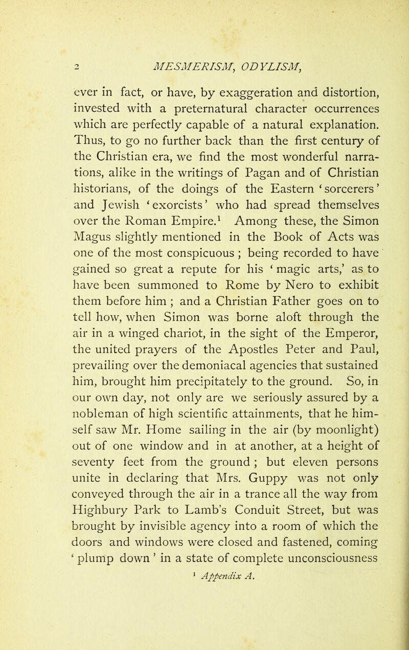 ever in fact, or have, by exaggeration and distortion, invested with a preternatural character occurrences which are perfectly capable of a natural explanation. Thus, to go no further back than the first century of the Christian era, we find the most wonderful narra- tions, alike in the writings of Pagan and of Christian historians, of the doings of the Eastern ‘ sorcerers ’ and Jewish ‘exorcists’ who had spread themselves over the Roman Empire.1 Among these, the Simon Magus slightly mentioned in the Book of Acts was one of the most conspicuous ; being recorded to have gained so great a repute for his ‘ magic arts,’ as to have been summoned to Rome by Nero to exhibit them before him ; and a Christian Father goes on to tell how, when Simon was borne aloft through the air in a winged chariot, in the sight of the Emperor, the united prayers of the Apostles Peter and Paul, prevailing over the demoniacal agencies that sustained him, brought him precipitately to the ground. So, in our own day, not only are we seriously assured by a nobleman of high scientific attainments, that he him- self saw Mr. Home sailing in the air (by moonlight) out of one window and in at another, at a height of seventy feet from the ground ; but eleven persons unite in declaring that Mrs. Guppy was not only conveyed through the air in a trance all the way from Highbury Park to Lamb’s Conduit Street, but was brought by invisible agency into a room of which the doors and windows were closed and fastened, coming ‘ plump down ’ in a state of complete unconsciousness 1 Appendix A.