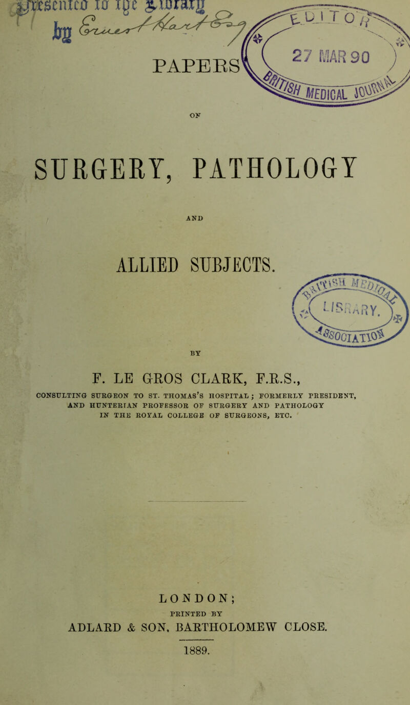 OK SURGERY, PATHOLOGY AND ALLIED SUBJECTS. BY F. LE GROS CLARK, F.R.S., CONSULTING SURGEON TO ST. THOMAS’S HOSPITAL ; FORMERLY PRESIDENT, AND HUNTERIAN PROFESSOR OF SURGERY AND PATHOLOGY IN THE ROYAL COLLEGE OF SURGEONS, ETC. LONDON; PRINTED BY ADLAED & SON, BAETHOLOMEW CLOSE. 1889.