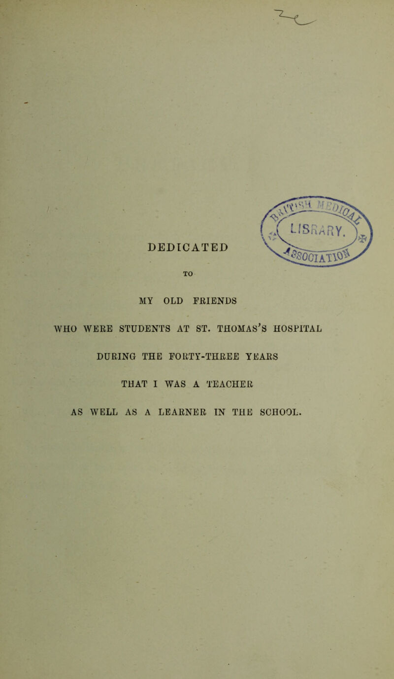 MY OLD FEIENDS WHO WEEE STUDENTS AT ST. THOMASES HOSPITAL DURING THE FORTY-THREE YEARS THAT I WAS A TEACHER AS WELL AS A LEARNER IN THE SCHOOL.