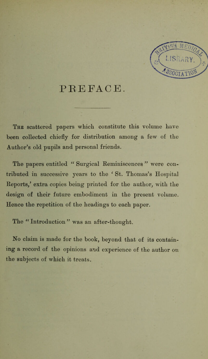 PREFACE. The scattered papers which constitute this volume have been collected chiefly for distribution among a few of the Author’s old pupils and personal friends. The papers entitled Surgical Reminiscences ” were con- tributed in successive years to the ^ St. Thomas’s Hospital Reports/ extra copies being printed for the author^ with the design of their future embodiment in the present volume. Hence the repetition of the headings to each paper. The Introduction ” was an after-thought. No claim is made for the book, beyond that of its contain- ing a record of the opinions and experience of the author on the subjects of which it treats.