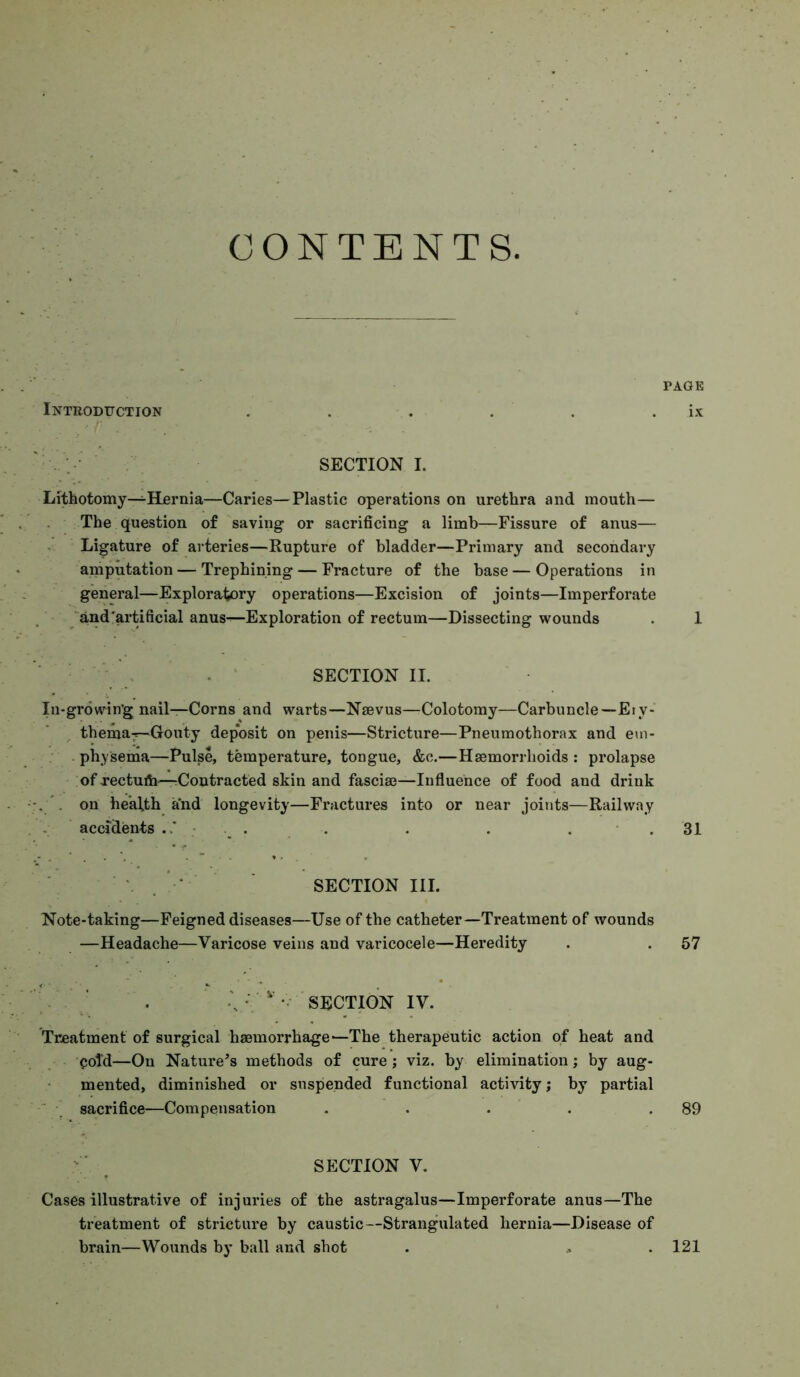 CONTENTS Introduction PAGE ix . ; SECTION I. Lithotomy—Hfirnia—Caries—Plastic operations on urethra and mouth— The question of saving- or sacrificing a limb—Fissure of anus— Ligature of arteries—Rupture of bladder—Primary and secondary amputation — Trephining — Fracture of the base — Operations in general—Exploratory operations—Excision of joints—Imperforate and'artificial anus^Exploration of rectum—Dissecting wounds . 1 . ‘ SECTION II. In-growin'g nail—Corns and warts—Nsevus—Colotomy—Carbuncle—Eiy- themaT—Gouty deposit on penis—Stricture—Pneumothorax and eui- . physema—Pulse, temperature, tongue, &c.—Hsemorrlioids : prolapse of xectuib—-Contracted skin and fascia?—Influence of food and drink on health and longevity—Fractures into or near joints—Railway . . accidents . . . . . . 31 ‘ SECTION III. Note-taking—Feigned diseases—Use of the catheter—Treatment of wounds —Headache—Varicose veins and varicocele—Heredity . . 57 / ' . -V '  SECTION IV. Treatment of surgical haemorrhage—The therapeutic action of heat and cold—On Nature’s methods of cure ; viz, by elimination; by aug- mented, diminished or suspended functional activity; by partial sacrifice—Compensation . . . . . 89 ^ SECTION V. Cases illustrative of injuries of the astragalus—Imperforate anus—The treatment of stricture by caustic—Strangulated hernia—Disease of brain—Wounds by ball and shot . .. .121