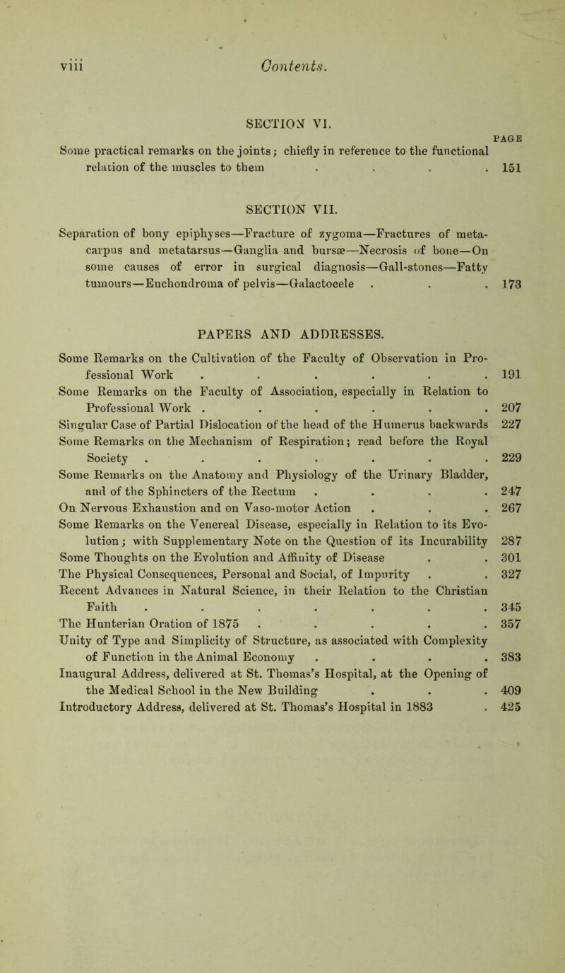 SECTlOcV VI. Some practical remarks on the joints; chiefly in reference to the functional relation of the muscles to them . . . . SECTION VII. Separation of bony epiphyses—Fracture of zygoma—Fractures of meta- carpus and metatarsus—Ganglia and bursae—Necrosis of bone—On some causes of error in surgical diagnosis—Gall-stones—Fatty tumours—Enchondroma of pelvis—Galactocele PAPERS AND ADDRESSES. Some Remarks on the Cultivation of the Faculty of Observation in Pro- fessional Work ...... Some Remarks on the Faculty of Association, especially in Relation to Professional Work ...... Singular Case of Partial Dislocation of the head of the Humerus backwards Some Remarks on the Mechanism of Respiration; read before the Royal Society ....... Some Remarks on the Anatomy and Physiology of the Urinary Bladder, and of the Sphincters of the Rectum . . . . On Nervous Exhaustion and on Vaso-motor Action Some Remarks on the Venereal Disease, especially in Relation to its Evo- lution ; with Supplementary Note on the Question of its Incurability Some Thoughts on the Evolution and Affinity of Disease The Physical Consequences, Personal and Social, of Impurity Recent Advances in Natural Science, in their Relation to the Christian Faith ....... The Hunterian Oration of 1875 ..... Unity of Type and Simplicity of Structure, as associated with Complexity of Function in the Animal Economy .... Inaugural Address, delivered at St. Thomas’s Hospital, at the Opening of the Medical School in the New Building Introductory Address, delivered at St. Thomas’s Hospital in 1883 PAGE 151 173 191 207 227 229 247 267 287 301 327 345 357 383 409 425