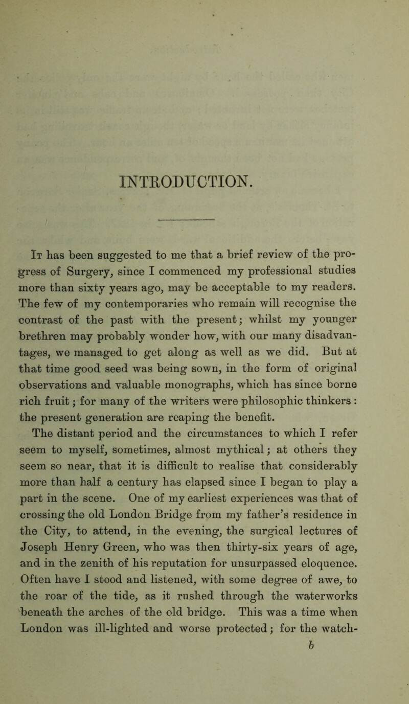 INTRODUCTION. It has been suggested to me that a brief review of the pro- gress of Surgery^ since I commenced my professional studies more than sixty years ago, may be acceptable to my readers. The few of my contemporaries who remain will recognise the contrast of the past with the present; whilst my younger brethren may probably wonder how, with our many disadvan- tages, we managed to get along as well as we did. But at that time good seed was being sown, in the form of original observations and valuable monographs, which has since borne rich fruit; for many of the writers were philosophic thinkers : the present generation are reaping the benefit. The distant period and the circumstances to which I refer seem to myself, sometimes, almost mythical; at others they seem so near, that it is difiicult to realise that considerably more than half a century has elapsed since I began to play a part in the scene. One of my earliest experiences was that of crossing the old London Bridge from my father’s residence in the City, to attend, in the evening, the surgical lectures of Joseph Henry Green, who was then thirty-six years of age, and in the zenith of his reputation for unsurpassed eloquence. Often have I stood and listened, with some degree of awe, to the roar of the tide, as it rushed through the waterworks beneath the arches of the old bridge. This was a time when London was ill-lighted and worse protected; for the watch- h
