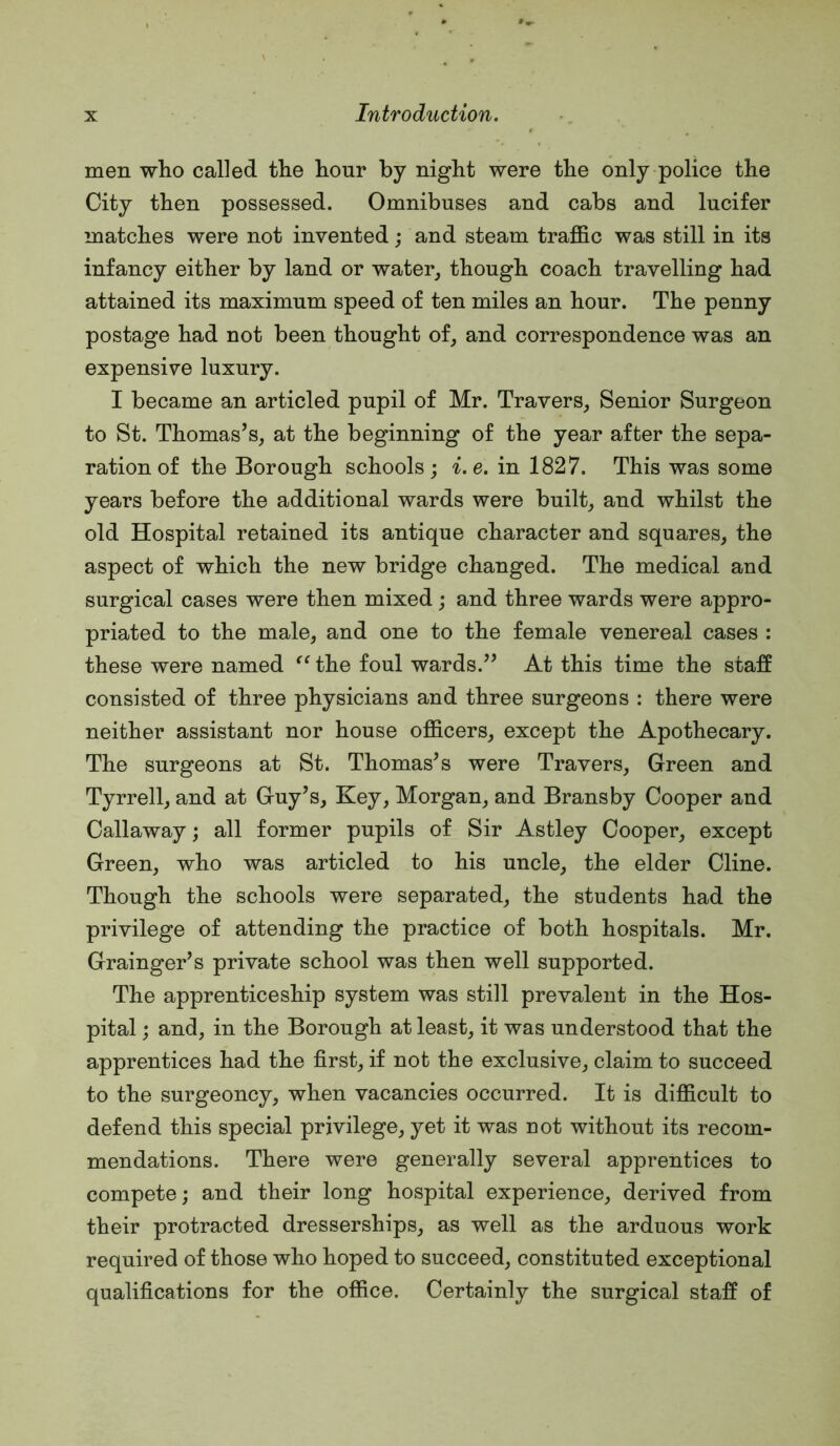 men who called the hour by night were the only police the City then possessed. Omnibuses and cabs and lucifer matches were not invented; and steam traffic was still in its infancy either by land or water^ though coach travelling had attained its maximum speed of ten miles an hour. The penny postage had not been thought of, and correspondence was an expensive luxury. I became an articled pupil of Mr. Travers, Senior Surgeon to St. Thomas’s, at the beginning of the year after the sepa- ration of the Borough schools; i.e. in 1827. This was some years before the additional wards were built, and whilst the old Hospital retained its antique character and squares, the aspect of which the new bridge changed. The medical and surgical cases were then mixed; and three wards were appro- priated to the male, and one to the female venereal cases : these were named the foul wards.” At this time the staff consisted of three physicians and three surgeons : there were neither assistant nor house officers, except the Apothecary. The surgeons at St. Thomas’s were Travers, Green and Tyrrell, and at Guy’s, Key, Morgan, and Brans by Cooper and Callaway; all former pupils of Sir Astley Cooper, except Green, who was articled to his uncle, the elder Cline. Though the schools were separated, the students had the privilege of attending the practice of both hospitals. Mr. Grainger’s private school was then well supported. The apprenticeship system was still prevalent in the Hos- pital ; and, in the Borough at least, it was understood that the apprentices had the first, if not the exclusive, claim to succeed to the surgeoncy, when vacancies occurred. It is difficult to defend this special privilege, yet it was not without its recom- mendations. There were generally several apprentices to compete; and their long hospital experience, derived from their protracted dresserships, as well as the arduous work required of those who hoped to succeed, constituted exceptional qualifications for the office. Certainly the surgical staff of