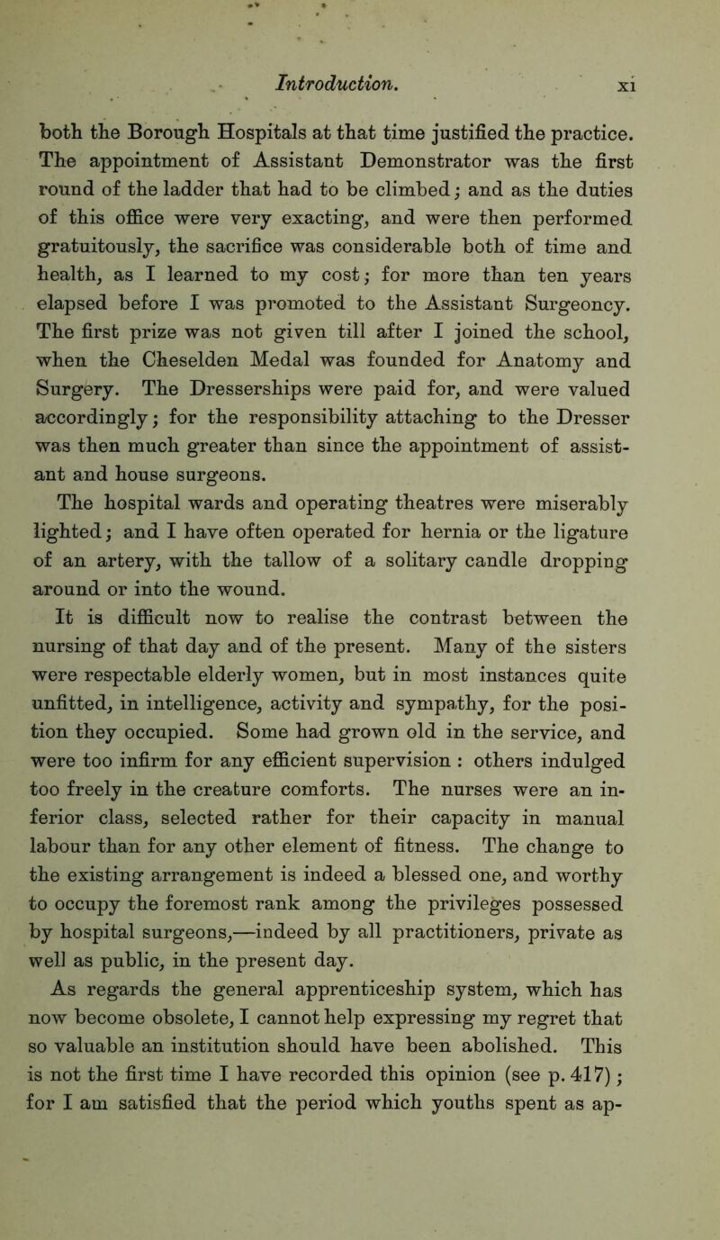 both the Borough Hospitals at that time justified the practice. The appointment of Assistant Demonstrator was the first round of the ladder that had to be climbed; and as the duties of this office were very exacting, and were then performed gratuitously, the sacrifice was considerable both of time and health, as I learned to my cost; for more than ten years elapsed before I was promoted to the Assistant Surgeoncy. The first prize was not given till after I joined the school, when the Cheselden Medal was founded for Anatomy and Surgery. The Dresserships were paid for, and were valued a/ccordingly; for the responsibility attaching to the Dresser was then much greater than since the appointment of assist- ant and house surgeons. The hospital wards and operating theatres were miserably lighted; and I have often operated for hernia or the ligature of an artery, with the tallow of a solitary candle dropping around or into the wound. It is difficult now to realise the contrast between the nursing of that day and of the present. Many of the sisters were respectable elderly women, but in most instances quite unfitted, in intelligence, activity and sympathy, for the posi- tion they occupied. Some had grown old in the service, and were too infirm for any efficient supervision : others indulged too freely in the creature comforts. The nurses were an in- ferior class, selected rather for their capacity in manual labour than for any other element of fitness. The change to the existing arrangement is indeed a blessed one, and worthy to occupy the foremost rank among the privileges possessed by hospital surgeons,—indeed by all practitioners, private as well as public, in the present day. As regards the general apprenticeship system, which has now become obsolete, I cannot help expressing my regret that so valuable an institution should have been abolished. This is not the first time I have recorded this opinion (see p. 417); for I am satisfied that the period which youths spent as ap-