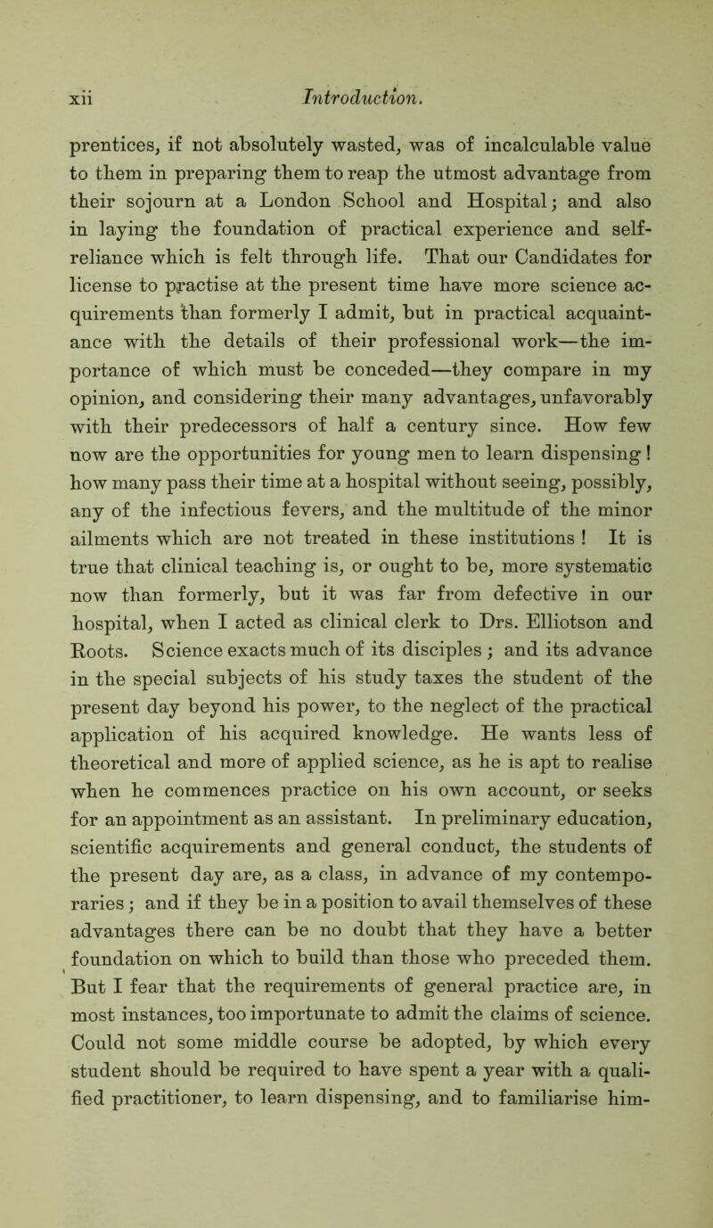 prentices, if not absolutely wasted, was of incalculable value to them in preparing them to reap the utmost advantage from their sojourn at a London School and Hospital; and also in laying the foundation of practical experience and self- reliance which is felt through life. That our Candidates for license to pj*actise at the present time have more science ac- quirements than formerly I admit, but in practical acquaint- ance with the details of their professional work—the im- portance of which must be conceded—they compare in my opinion, and considering their many advantages, unfavorably with their predecessors of half a century since. How few now are the opportunities for young men to learn dispensing! how many pass their time at a hospital without seeing, possibly, any of the infectious fevers, and the multitude of the minor ailments which are not treated in these institutions ! It is true that clinical teaching is, or ought to be, more systematic now than formerly, but it was far from defective in our hospital, when I acted as clinical clerk to Hrs. Elliotson and Roots. Science exacts much of its disciples ; and its advance in the special subjects of his study taxes the student of the present day beyond his power, to the neglect of the practical application of his acquired knowledge. He wants less of theoretical and more of applied science, as he is apt to realise when he commences practice on his own account, or seeks for an appointment as an assistant. In preliminary education, scientific acquirements and general conduct, the students of the present day are, as a class, in advance of my contempo- raries ; and if they be in a position to avail themselves of these advantages there can be no doubt that they have a better foundation on which to build than those who preceded them. But I fear that the requirements of general practice are, in most instances, too importunate to admit the claims of science. Could not some middle course be adopted, by which every student should be required to have spent a year with a quali- fied practitioner, to learn dispensing, and to familiarise him-