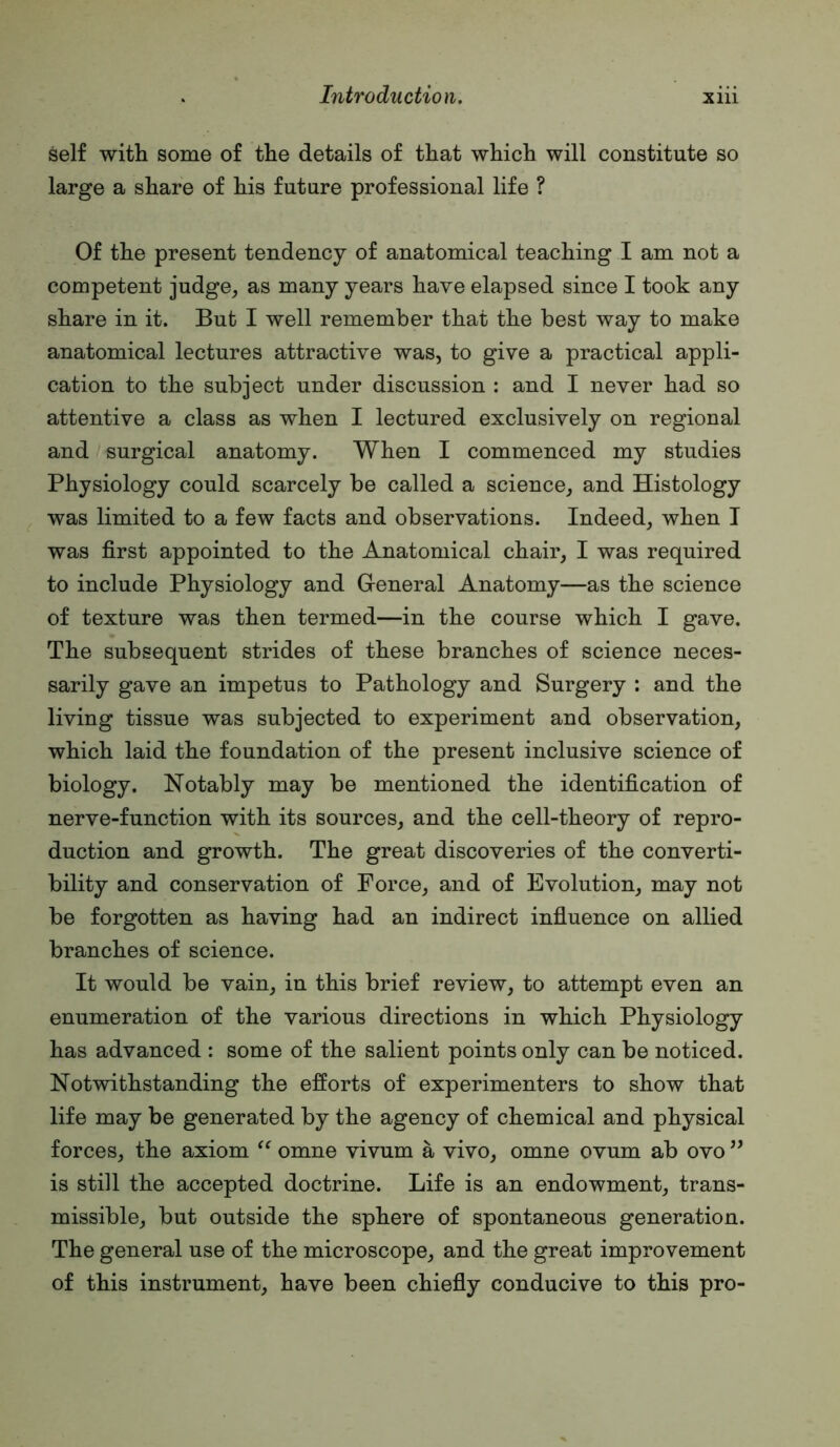 self with some of the details of that which will constitute so large a share of his future professional life ? Of the present tendency of anatomical teaching I am not a competent judge,, as many years have elapsed since I took any share in it. But I well remember that the best way to make anatomical lectures attractive was, to give a practical appli- cation to the subject under discussion : and I never had so attentive a class as when I lectured exclusively on regional and surgical anatomy. When I commenced my studies Physiology could scarcely be called a science, and Histology was limited to a few facts and observations. Indeed, when I was first appointed to the Anatomical chair, I was required to include Physiology and G-eneral Anatomy—as the science of texture was then termed—in the course which I gave. The subsequent strides of these branches of science neces- sarily gave an impetus to Pathology and Surgery : and the living tissue was subjected to experiment and observation, which laid the foundation of the present inclusive science of biology. Notably may be mentioned the identification of nerve-function with its sources, and the cell-theory of repro- duction and growth. The great discoveries of the converti- bility and conservation of Force, and of Evolution, may not be forgotten as having had an indirect influence on allied branches of science. It would be vain, in this brief review, to attempt even an enumeration of the various directions in which Physiology has advanced : some of the salient points only can be noticed. Notwithstanding the efforts of experimenters to show that life may be generated by the agency of chemical and physical forces, the axiom omne vivum a vivo, omne ovum ab ovo ” is still the accepted doctrine. Life is an endowment, trans- missible, but outside the sphere of spontaneous generation. The general use of the microscope, and the great improvement of this instrument, have been chiefly conducive to this pro-