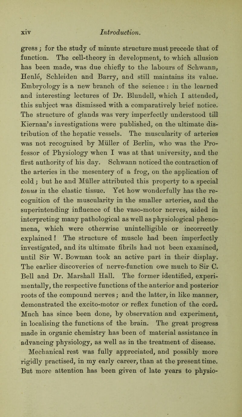 gress ; for tlie study of minute structure must precede tliat of function. The cell-theory in development, to which allusion has been made, was due chiefly to the labours of Schwann, Henle, Schleiden and Barry, and still maintains its value. Embryology is a new branch of the science : in the learned and interesting lectures of Dr. Blundell, which I attended, this subject was dismissed with a comparatively brief notice. The structure of glands was very imperfectly understood till Kiernan^s investigations were published, on the ultimate dis- tribution of the hepatic vessels. The muscularity of arteries was not recognised by Muller of Berlin, who was the Pro- fessor of Physiology when I was at that university, and the first authority of his day. Schwann noticed the contraction of the arteries in the mesentery of a frog, on the application of cold; but he and Muller attributed this property to a special tonus in the elastic tissue. Yet how wonderfully has the re- cognition of the muscularity in the smaller arteries, and the superintending influence of the vaso-motor nerves, aided in interpreting many pathological as well as physiological pheno- mena, which were otherwise unintelligible or incorrectly explained ! The structure of muscle had been imperfectly investigated, and its ultimate fibrils had not been examined, until Sir W. Bowman took an active part in their display. The earlier discoveries of nerve-function owe much to Sir C. Bell and Dr. Marshall Hall. The former identified, experi- mentally, the respective functions of the anterior and posterior roots of the compound nerves; and the latter, in like manner, demonstrated the excito-motor or reflex function of the cord. Much has since been done, by observation and experiment, in localising the functions of the brain. The great progress made in organic chemistry has been of material assistance in advancing physiology, as well as in the treatment of disease. Mechanical rest was fully appreciated, and possibly more rigidly practised, in my early career, than at the present time. But more attention has been given of late years to physio-