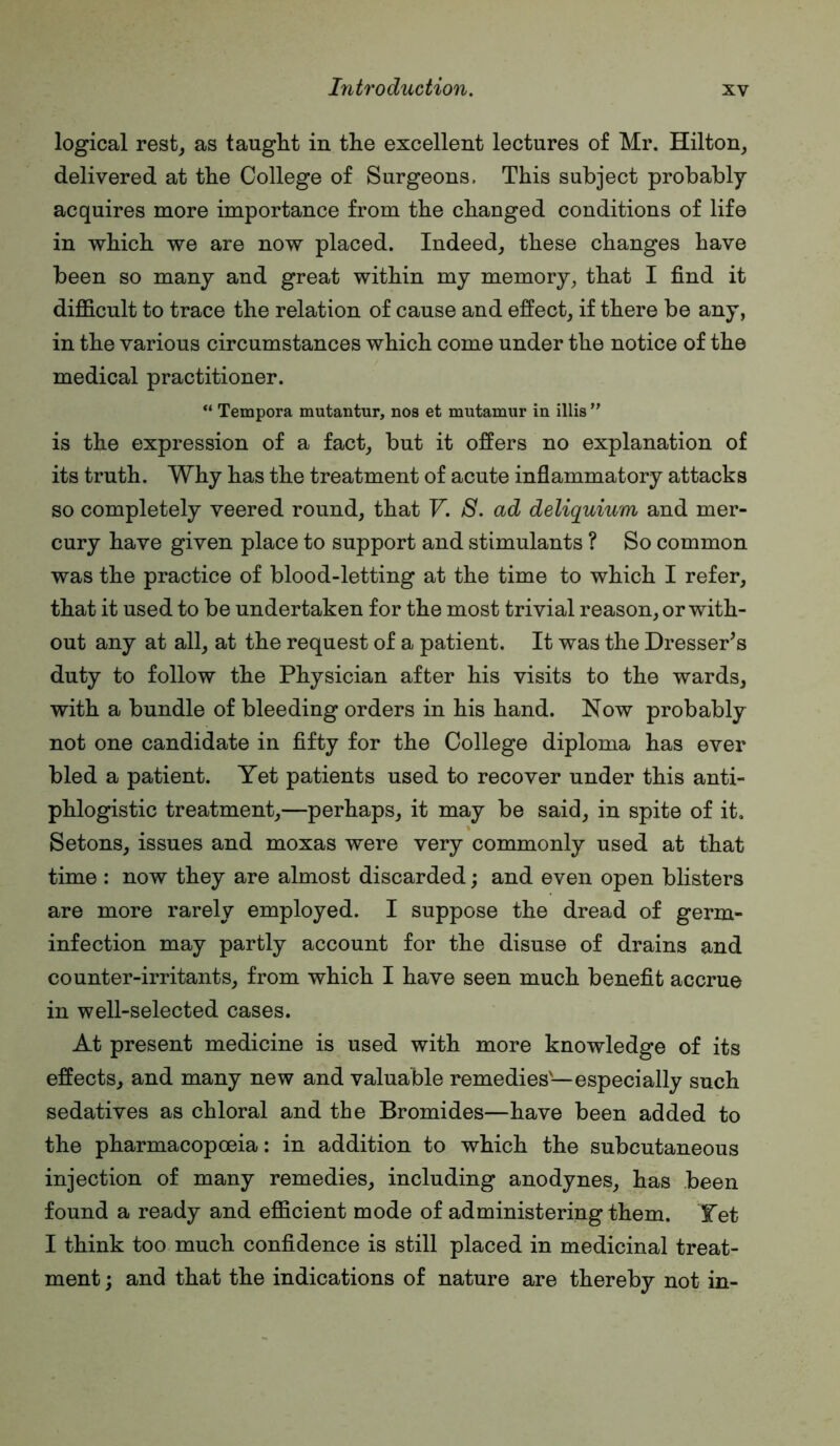 logical rest_, as taught in the excellent lectures of Mr. Hilton, delivered at the College of Surgeons. This subject probably acquires more importance from the changed conditions of life in which we are now placed. Indeed, these changes have been so many and great within my memory, that I find it difficult to trace the relation of cause and effect, if there be any, in the various circumstances which come under the notice of the medical practitioner. “ Tempora mutantur, nos et mutamur in illis  is the expression of a fact, but it offers no explanation of its truth. Why has the treatment of acute inflammatory attacks so completely veered round, that V. S. ad deliquium and mer- cury have given place to support and stimulants ? So common was the practice of blood-letting at the time to which I refer, that it used to be undertaken for the most trivial reason, or with- out any at all, at the request of a patient. It was the Dresser’s duty to follow the Physician after his visits to the wards, with a bundle of bleeding orders in his hand. Now probably not one candidate in fifty for the College diploma has ever bled a patient. Yet patients used to recover under this anti- phlogistic treatment,—perhaps, it may be said, in spite of it. Setons, issues and moxas were very commonly used at that time; now they are almost discarded; and even open blisters are more rarely employed. I suppose the dread of germ- infection may partly account for the disuse of drains and counter-irritants, from which I have seen much benefit accrue in well-selected cases. At present medicine is used with more knowledge of its effects, and many new and valuable remedies—especially such sedatives as chloral and the Bromides—have been added to the pharmacopoeia: in addition to which the subcutaneous injection of many remedies, including anodynes, has been found a ready and efficient mode of administering them. Yet I think too much confidence is still placed in medicinal treat- ment ; and that the indications of nature are thereby not in-