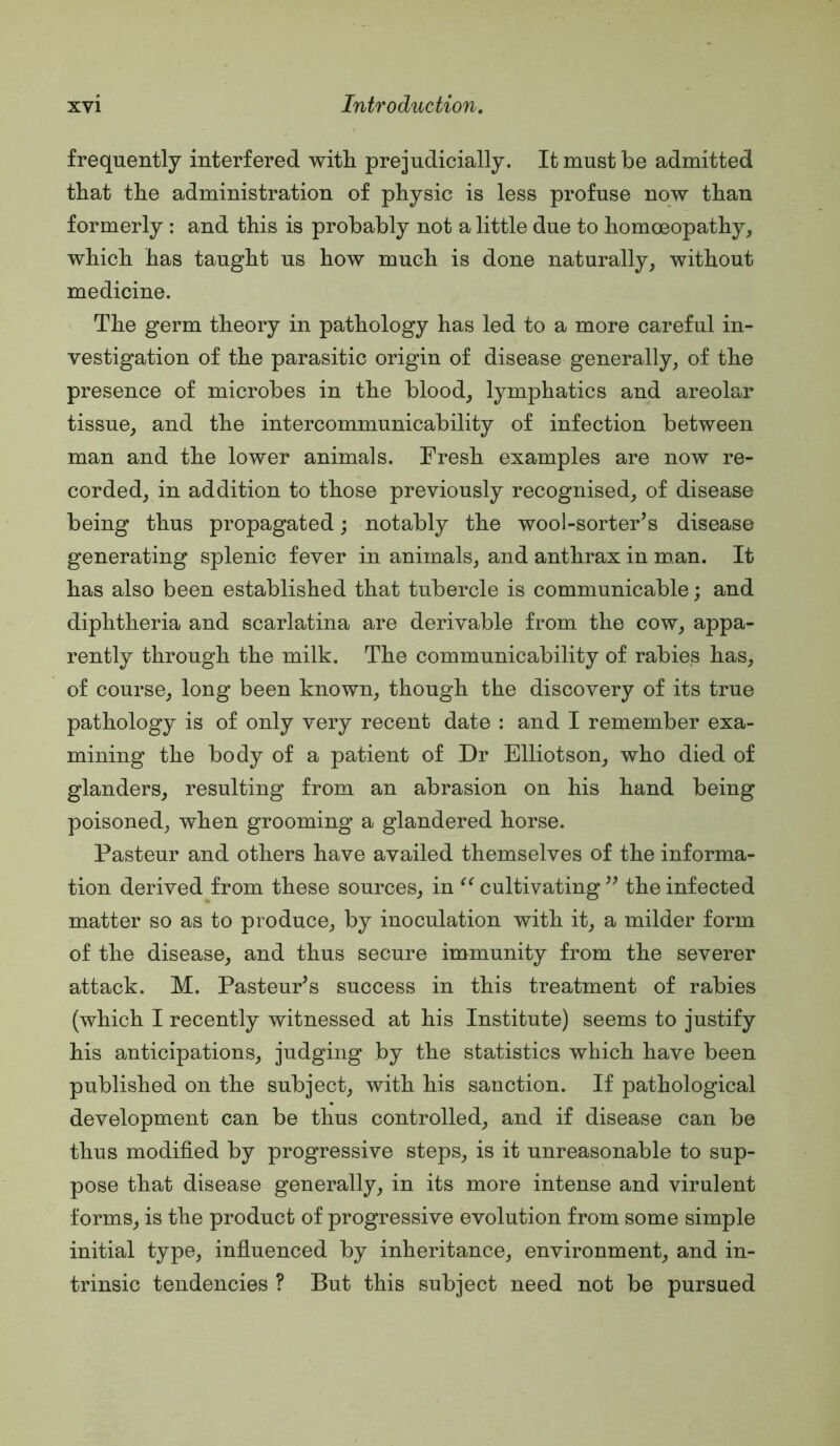 frequently interfered with prejudicially. It must be admitted that the administration of physic is less profuse now than formerly : and this is probably not a little due to homoeopathy, which has taught us how much is done naturally, without medicine. The germ theory in pathology has led to a more careful in- vestigation of the parasitic origin of disease generally, of the presence of microbes in the blood, lymphatics and areolar tissue, and the intercommunicability of infection between man and the lower animals. Fresh examples are now re- corded, in addition to those previously recognised, of disease being thus propagated; notably the wool-sorter’s disease generating splenic fever in animals, and anthrax in man. It has also been established that tubercle is communicable; and diphtheria and scarlatina are derivable from the cow, appa- rently through the milk. The communicability of rabies has, of course, long been known, though the discovery of its true pathology is of only very recent date : and I remember exa- mining the body of a patient of Dr Elliotson, who died of glanders, resulting from an abrasion on his hand being poisoned, when grooming a glandered horse. Pasteur and others have availed themselves of the informa- tion derived from these sources, in cultivating ” the infected matter so as to produce, by inoculation with it, a milder form of the disease, and thus secure immunity from the severer attack. M. Pasteur’s success in this treatment of rabies (which I recently witnessed at his Institute) seems to justify his anticipations, judging by the statistics which have been published on the subject, with his sanction. If pathological development can be thus controlled, and if disease can be thus modified by progressive steps, is it unreasonable to sup- pose that disease generally, in its more intense and virulent forms, is the product of progressive evolution from some simple initial type, influenced by inheritance, environment, and in- trinsic tendencies ? But this subject need not be pursued