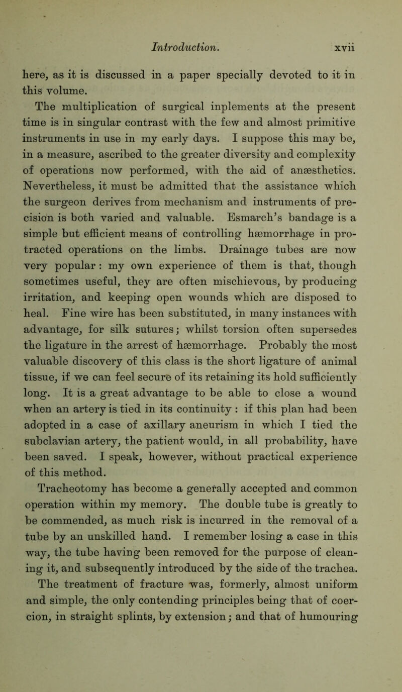 here, as it is discussed in a paper specially devoted to it in this volume. The multiplication of surgical inplements at the present time is in singular contrast with the few and almost primitive instruments in use in my early days. I suppose this may be, in a measure, ascribed to the greater diversity and complexity of operations now performed, with the aid of anaesthetics. Nevertheless, it must be admitted that the assistance which the surgeon derives from mechanism and instruments of pre- cision is both varied and valuable. Esmarch^s bandage is a simple but efficient means of controlling haemorrhage in pro- tracted operations on the limbs. Drainage tubes are now very popular : my own experience of them is that, though sometimes useful, they are often mischievous, by producing irritation, and keeping open wounds which are disposed to heal. Fine wire has been substituted, in many instances with advantage, for silk sutures; whilst torsion often supersedes the ligature in the arrest of haemorrhage. Probably the most valuable discovery of this class is the short ligature of animal tissue, if we can feel secure of its retaining its hold sufficiently long. It is a great advantage to be able to close a wound when an artery is tied in its continuity : if this plan had been adopted in a case of axillary aneurism in which I tied the subclavian artery, the patient would, in all probability, have been saved. I speak, however, without practical experience of this method. Tracheotomy has become a generally accepted and common operation within my memory. The double tube is greatly to be commended, as much risk is incurred in the removal of a tube by an unskilled hand. I remember losing a case in this way, the tube having been removed for the purpose of clean- ing it, and subsequently introduced by the side of the trachea. The treatment of fracture was, formerly, almost uniform and simple, the only contending principles being that of coer- cion, in straight splints, by extension; and that of humouring