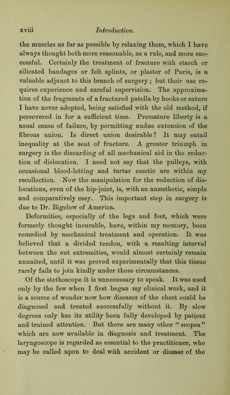 the muscles as far as possible by relaxing tbem_, which I have always thought both more reasonable,, as a rule^ and more suc- cessful. Certainly the treatment of fracture with starch or silicated bandages or felt splints^ or plaster of Paris^ is a valuable adjunct to this branch of surgery; but their use re- quires experience and careful supervision. The approxima- tion of the fragments of a fractured patella by hooks or suture I have never adopted^ being satisfied with the old method,, if persevered in for a sufiicient time. Premature liberty is a usual cause of failure,, by permitting undue extension of the fibrous union. Is direct union desirable ? It may entail inequality at the seat of fracture. A greater triumph in surgery is the discarding of all mechanical aid in the reduc- tion of dislocation. I need not say that the pulleys^ with occasional blood-letting and tartar emetic are within my recollection. Now the manipulation for the reduction of dis- locations, even of the hip-joint, is, with an anaesthetic, simple and comparatively easy. This important step in surgery is due to Dr. Bigelow of America. Deformities, especially of the legs and feet, which were formerly thought incurable, have, within my memory, been remedied by mechanical treatment and operation. It was believed that a divided tendon, with a resulting interval between the cut extremities, would almost certainly remain ununited, until it was proved experimentally that this tissue rarely fails to join kindly under these circumstances. Of the stethoscope it is unnecessary to speak. It was used only by the few when I first began my clinical work, and it is a source of wonder now how diseases of the chest could be diagnosed and treated successfully without it. By slow degrees only has its utility been fully developed by patient and trained attention. But there are many other scopes ” which are now available in diagnosis and treatment. The laryngoscope is regarded as essential to the practitioner, who may be called upon to deal with accident or disease of the