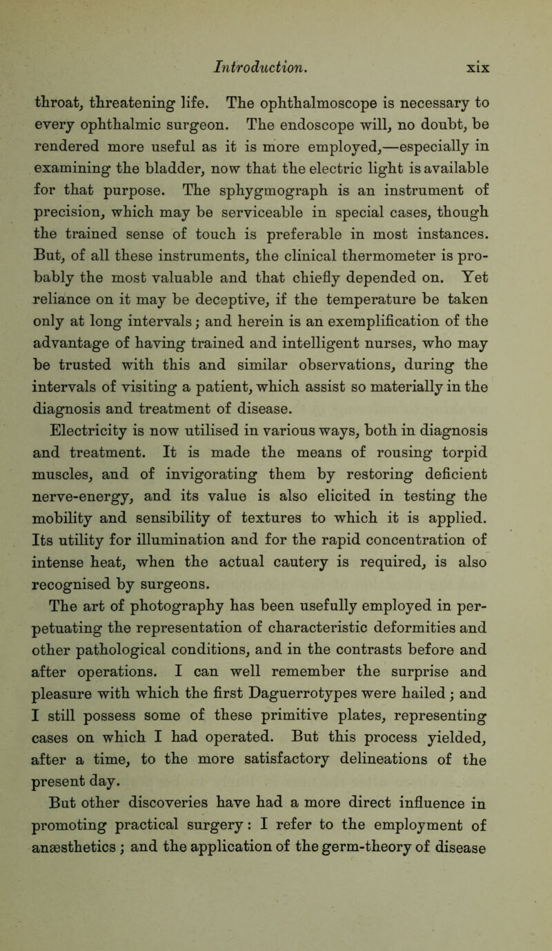 throaty threatening life. The ophthalmoscope is necessary to every ophthalmic surgeon. The endoscope will^ no doubt, be rendered more useful as it is more employed,—especially in examining the bladder, now that the electric light is available for that purpose. The sphygmograph is an instrument of precision, which may be serviceable in special cases, though the trained sense of touch is preferable in most instances. But, of all these instruments, the clinical thermometer is pro- bably the most valuable and that chiefly depended on. Yet reliance on it may be deceptive, if the temperature be taken only at long intervals; and herein is an exemplification of the advantage of having trained and intelligent nurses, who may be trusted with this and similar observations, during the intervals of visiting a patient, which assist so materially in the diagnosis and treatment of disease. Electricity is now utilised in various ways, both in diagnosis and treatment. It is made the means of rousing torpid muscles, and of invigorating them by restoring deficient nerve-energy, and its value is also elicited in testing the mobility and sensibility of textures to which it is applied. Its utility for illumination and for the rapid concentration of intense heat, when the actual cautery is required, is also recognised by surgeons. The art of photography has been usefully employed in per- petuating the representation of characteristic deformities and other pathological conditions, and in the contrasts before and after operations. I can well remember the surprise and pleasure with which the first Daguerrotypes were hailed; and I still possess some of these primitive plates, representing cases on which I had operated. But this process yielded, after a time, to the more satisfactory delineations of the present day. But other discoveries have had a more direct influence in promoting practical surgery: I refer to the employment of anaesthetics; and the application of the germ-theory of disease