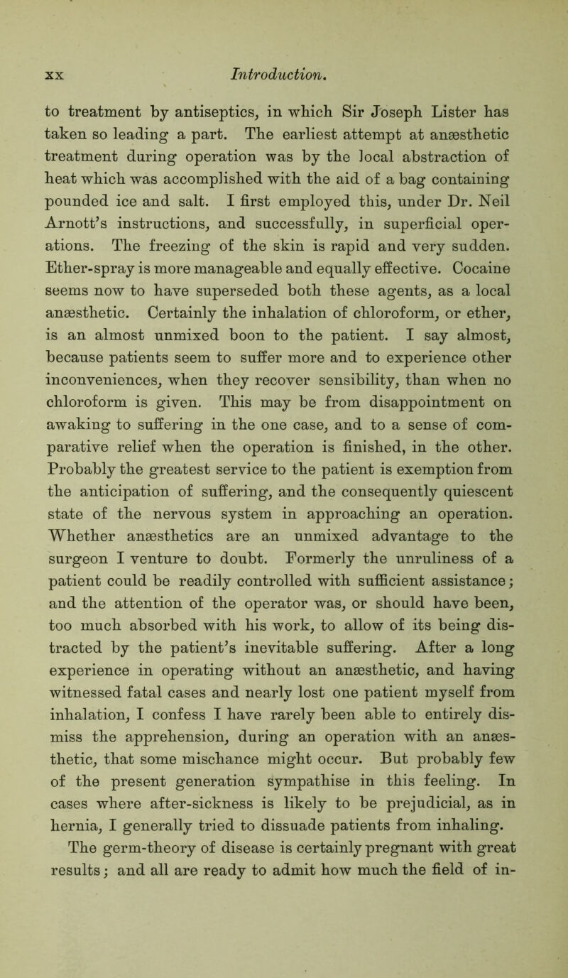 to treatment by antiseptics, in which Sir Joseph Lister has taken so leading a part. The earliest attempt at anaesthetic treatment during operation was by the local abstraction of heat which was accomplished with the aid of a bag containing pounded ice and salt. I first employed this, under Dr. Neil Arnott’s instructions, and successfully, in superficial oper- ations. The freezing of the skin is rapid and very sudden. Ether-spray is more manageable and equally effective. Cocaine seems now to have superseded both these agents, as a local anaesthetic. Certainly the inhalation of chloroform, or ether, is an almost unmixed boon to the patient. I say almost, because patients seem to suffer more and to experience other inconveniences, when they recover sensibility, than when no chloroform is given. This may be from disappointment on awaking to suffering in the one case, and to a sense of com- parative relief when the operation is finished, in the other. Probably the greatest service to the patient is exemption from the anticipation of suffering, and the consequently quiescent state of the nervous system in approaching an operation. Whether anaesthetics are an unmixed advantage to the surgeon I venture to doubt. Formerly the unruliness of a patient could be readily controlled with sufficient assistance; and the attention of the operator was, or should have been, too much absorbed with his work, to allow of its being dis- tracted by the patient’s inevitable suffering. After a long experience in operating without an anaesthetic, and having witnessed fatal cases and nearly lost one patient myself from inhalation, I confess I have rarely been able to entirely dis- miss the apprehension, during an operation with an anaes- thetic, that some mischance might occur. But probably few of the present generation sympathise in this feeling. In cases where after-sickness is likely to be prejudicial, as in hernia, I generally tried to dissuade patients from inhaling. The germ-theory of disease is certainly pregnant with great results; and all are ready to admit how much the field of in-