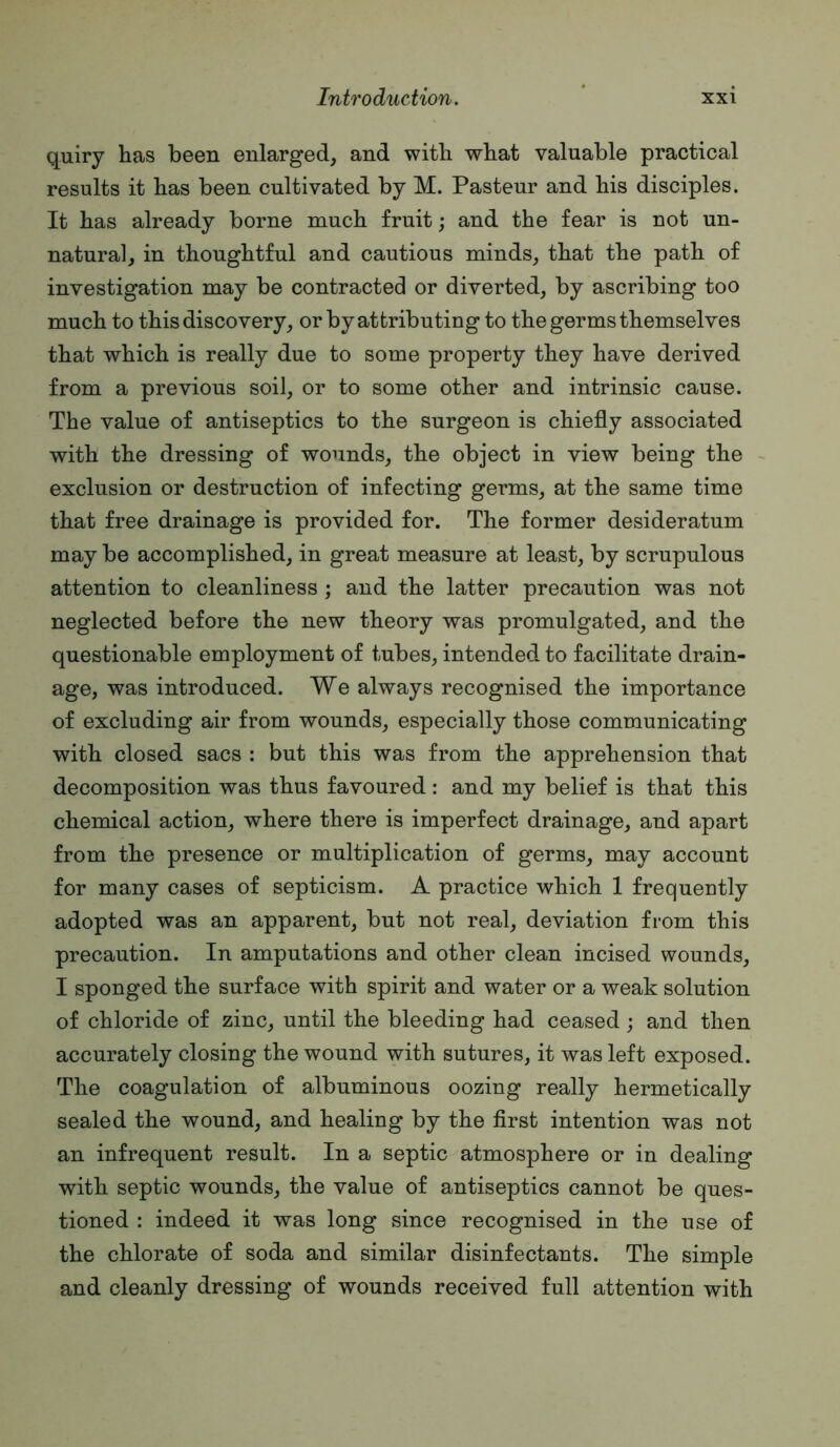 quiry has been enlarged, and with what valuable practical results it has been cultivated by M. Pasteur and his disciples. It has already borne much fruit; and the fear is not un- natural, in thoughtful and cautious minds, that the path of investigation may be contracted or diverted, by ascribing too much to this discovery, or by attributing to the germs themselves that which is really due to some property they have derived from a previous soil, or to some other and intrinsic cause. The value of antiseptics to the surgeon is chiefly associated with the dressing of wounds, the object in view being the exclusion or destruction of infecting germs, at the same time that free drainage is provided for. The former desideratum may be accomplished, in great measure at least, by scrupulous attention to cleanliness ; and the latter precaution was not neglected before the new theory was promulgated, and the questionable employment of tubes, intended to facilitate drain- age, was introduced. We always recognised the importance of excluding air from wounds, especially those communicating with closed sacs : but this was from the apprehension that decomposition was thus favoured : and my belief is that this chemical action, where there is imperfect drainage, and apart from the presence or multiplication of germs, may account for many cases of septicism. A practice which 1 frequently adopted was an apparent, but not real, deviation from this precaution. In amputations and other clean incised wounds, I sponged the surface with spirit and water or a weak solution of chloride of zinc, until the bleeding had ceased j and then accurately closing the wound with sutures, it was left exposed. The coagulation of albuminous oozing really hermetically sealed the wound, and healing by the first intention was not an infrequent result. In a septic atmosphere or in dealing with septic wounds, the value of antiseptics cannot be ques- tioned : indeed it was long since recognised in the use of the chlorate of soda and similar disinfectants. The simple and cleanly dressing of wounds received full attention with