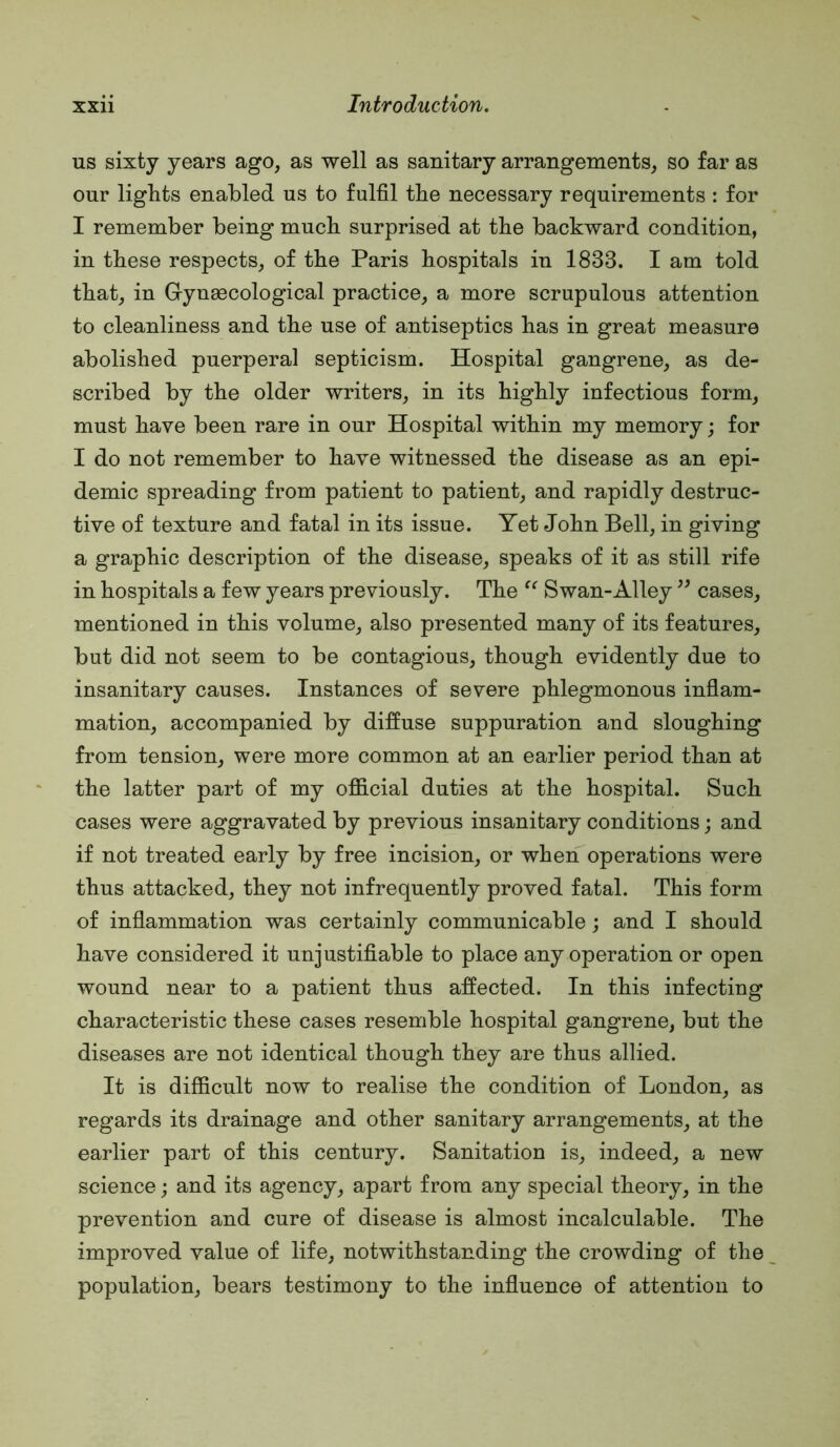 us sixty years ago, as well as sanitary arrangements, so far as our lights enabled us to fulfil the necessary requirements : for I remember being much surprised at the backward condition, in these respects, of the Paris hospitals in 1833. I am told that, in Gynaecological practice, a more scrupulous attention to cleanliness and the use of antiseptics has in great measure abolished puerperal septicism. Hospital gangrene, as de- scribed by the older writers, in its highly infectious form, must have been rare in our Hospital within my memory; for I do not remember to have witnessed the disease as an epi- demic spreading from patient to patient, and rapidly destruc- tive of texture and fatal in its issue. Yet John Bell, in giving a graphic description of the disease, speaks of it as still rife in hospitals a few years previously. The Swan-Alley cases, mentioned in this volume, also presented many of its features, but did not seem to be contagious, though evidently due to insanitary causes. Instances of severe phlegmonous inflam- mation, accompanied by diffuse suppuration and sloughing from tension, were more common at an earlier period than at the latter part of my official duties at the hospital. Such cases were aggravated by previous insanitary conditions; and if not treated early by free incision, or when operations were thus attacked, they not infrequently proved fatal. This form of inflammation was certainly communicable; and I should have considered it unjustifiable to place any operation or open wound near to a patient thus affected. In this infecting characteristic these cases resemble hospital gangrene, but the diseases are not identical though they are thus allied. It is difficult now to realise the condition of London, as regards its drainage and other sanitary arrangements, at the earlier part of this century. Sanitation is, indeed, a new science; and its agency, apart from any special theory, in the prevention and cure of disease is almost incalculable. The improved value of life, notwithstanding the crowding of the population, bears testimony to the influence of attention to