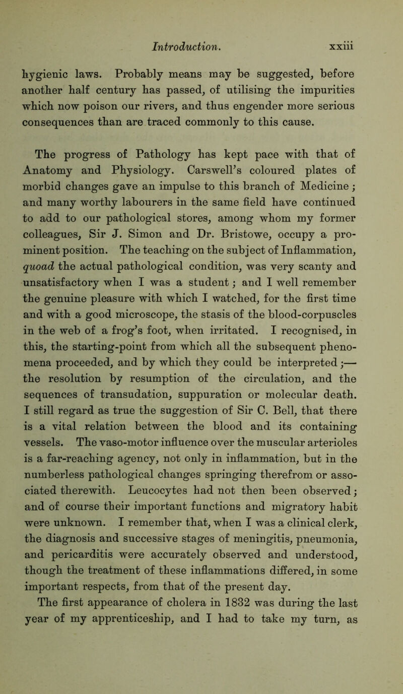 hygienic laws. Probably means may be suggested^ before another half century has passed, of utilising the impurities which now poison our rivers, and thus engender more serious consequences than are traced commonly to this cause. The progress of Pathology has kept pace with that of Anatomy and Physiology. CarswelPs coloured plates of morbid changes gave an impulse to this branch of Medicine ; and many worthy labourers in the same field have continued to add to our pathological stores, among whom my former colleagues. Sir J. Simon and Dr. Bristowe, occupy a pro- minent position. The teaching on the subject of Inflammation, quoad the actual pathological condition, was very scanty and unsatisfactory when I was a student; and 1 well remember the genuine pleasure with which I watched, for the first time and with a good microscope, the stasis of the blood-corpuscles in the web of a frog^s foot, when irritated. I recognised, in this, the starting-point from which all the subsequent pheno- mena proceeded, and by which they could be interpreted;— the resolution by resumption of the circulation, and the sequences of transudation, suppuration or molecular death. I still regard as true the suggestion of Sir C. Bell, that there is a vital relation between the blood and its containing vessels. The vaso-motor influence over the muscular arterioles is a far-reaching agency, not only in inflammation, but in the numberless pathological changes springing therefrom or asso- ciated therewith. Leucocytes had not then been observed; and of course their important functions and migratory habit were unknown. I remember that, when I was a clinical clerk, the diagnosis and successive stages of meningitis, pneumonia, and pericarditis were accurately observed and understood, though the treatment of these inflammations differed, in some important respects, from that of the present day. The first appearance of cholera in 1832 was during the last year of my apprenticeship, and I had to take my turn, as