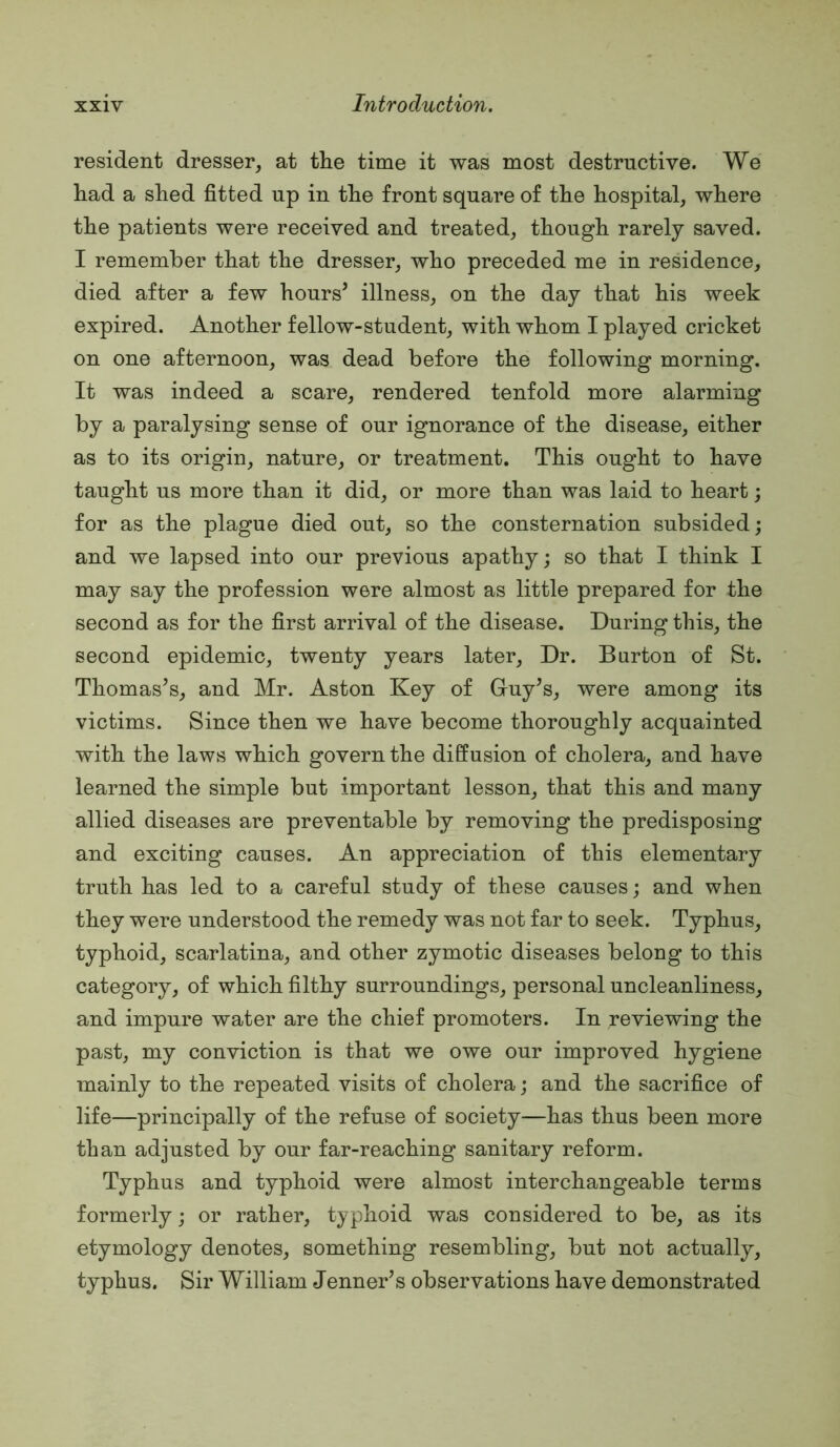 resident dresser, at the time it was most destructive. We had a shed fitted up in the front square of the hospital, where the patients were received and treated, though rarely saved. I remember that the dresser, who preceded me in residence, died after a few hours’ illness, on the day that his week expired. Another fellow-student, with whom I played cricket on one afternoon, was dead before the following morning. It was indeed a scare, rendered tenfold more alarming by a paralysing sense of our ignorance of the disease, either as to its origin, nature, or treatment. This ought to have taught us more than it did, or more than was laid to heart; for as the plague died out, so the consternation subsided; and we lapsed into our previous apathy; so that I think I may say the profession were almost as little prepared for the second as for the first arrival of the disease. During this, the second epidemic, twenty years later. Dr. Barton of St. Thomas’s, and Mr. Aston Key of Gruy’s, were among its victims. Since then we have become thoroughly acquainted with the laws which govern the diffusion of cholera, and have learned the simple but important lesson, that this and many allied diseases are preventable by removing the predisposing and exciting causes. An appreciation of this elementary truth has led to a careful study of these causes; and when they were understood the remedy was not far to seek. Typhus, typhoid, scarlatina, and other zymotic diseases belong to this category, of which filthy surroundings, personal uncleanliness, and impure water are the chief promoters. In reviewing the past, my conviction is that we owe our improved hygiene mainly to the repeated visits of cholera; and the sacrifice of life—principally of the refuse of society—has thus been more than adjusted by our far-reaching sanitary reform. Typhus and typhoid were almost interchangeable terms formerly; or rather, typhoid was considered to be, as its etymology denotes, something resembling, but not actually, typhus. Sir William Tenner’s observations have demonstrated