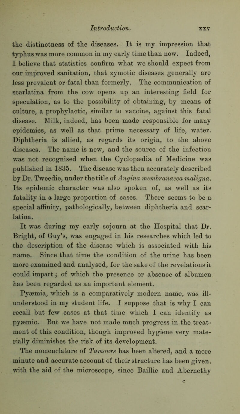 the distinctness of the diseases. It is my impression that typhus was more common in my early time than now. Indeed, I believe that statistics confirm what we should expect from our improved sanitation, that zymotic diseases generally are less prevalent or fatal than formerly. The communication of scarlatina from the cow opens up an interesting field for speculation, as to the possibility of obtaining, by means of culture, a prophylactic, similar to vaccine, against this fatal disease. Milk, indeed, has been made responsible for many epidemics, as well as tha.t prime necessary of life, water. Diphtheria is allied, as regards its origin, to the above diseases. The name is new, and the source of the infection was not recognised when the Cyclopaedia of Medicine was published in 1835. The disease was then accurately described by Dr. Tweedie, under the title of Angina memhranacea maligna. Its epidemic character was also spoken of, as well as its fatality in a large proportion of cases. There seems to be a special affinity, pathologically, between diphtheria and scar- latina. It was during my early sojourn at the Hospital that Dr. Bright, of Guy’s, was engaged in his researches which led to the description of the disease which is associated with his name. Since that time the condition of the urine has been more examined and analysed, for the sake of the revelations it could impart •, of which the presence or absence of albumen has been regarded as an important element. Pyaemia, which is a comparatively modern name, was ill- understood in my student life. I suppose that is why I can recall but few cases at that time which I can identify as pyaemic. But we have not made much progress in the treat - ment of this condition, though improved hygiene very mate- rially diminishes the risk of its development. The nomenclature of Tumours has been altered, and a more minute and accurate account of their structure has been given, with the aid of the microscope, since Baillie and Abernethy c