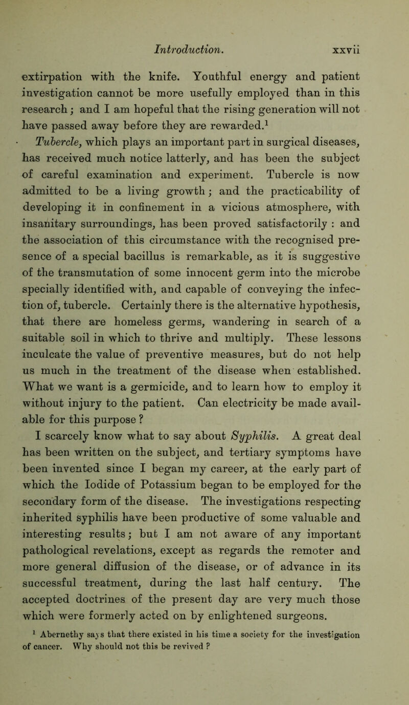 extirpation with the knife. Youthful energy and patient investigation cannot be more usefully employed than in this research; and I am hopeful that the rising generation will not have passed away before they are rewarded.^ Tubercle, which plays an important part in surgical diseases, has received much notice latterly, and has been the subject of careful examination and experiment. Tubercle is now admitted to be a living growth; and the practicability of developing it in confinement in a vicious atmosphere, with insanitary surroundings, has been proved satisfactorily : and the association of this circumstance with the recognised pre- sence of a special bacillus is remarkable, as it is suggestive of the transmutation of some innocent germ into the microbe specially identified with, and capable of conveying the infec- tion of, tubercle. Certainly there is the alternative hypothesis, that there are homeless germs, wandering in search of a suitable soil in which to thrive and multiply. These lessons inculcate the value of preventive measures, but do not help us much in the treatment of the disease when established. What we want is a germicide, and to learn how to employ it without injury to the patient. Can electricity be made avail- able for this purpose ? I scarcely know what to say about Syphilis. A great deal has been written on the subject, and tertiary symptoms have been invented since I began my career, at the early part of which the Iodide of Potassium began to be employed for the secondary form of the disease. The investigations respecting inherited syphilis have been productive of some valuable and interesting results; but I am not aware of any important pathological revelations, except as regards the remoter and more general diffusion of the disease, or of advance in its successful treatment, during the last half century. The accepted doctrines of the present day are very much those which were formerly acted on by enlightened surgeons. ^ Abernethy sa,ys that there existed in his time a society for the investigation of cancer. Why should not this be revived ?