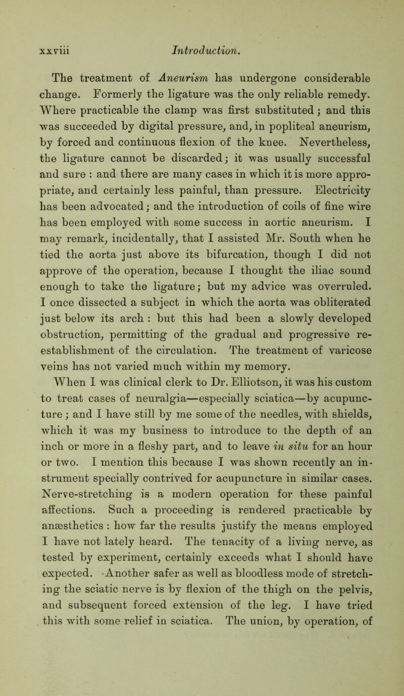 The treatment of Aneurism has undergone considerable change. Formerly the ligature was the only reliable remedy. Where practicable the clamp was first substituted; and this was succeeded by digital pressure, and, in popliteal aneurism, by forced and continuous flexion of the knee. Nevertheless, the ligature cannot be discarded; it was usually successful and sure : and there are many cases in which it is more appro- priate, and certainly less painful, than pressure. Electricity has been advocated; and the introduction of coils of fine wire has been employed with some success in aortic aneurism. I may remark, incidentally, that I assisted Mr. South when he tied the aorta just above its bifurcation, though I did not approve of the operation, because I thought the iliac sound enough to take the ligature; but my advice was overruled. I once dissected a subject in which the aorta was obliterated just below its arch : but this had been a slowly developed obstruction, permitting of the gradual and progressive re- establishment of the circulation. The treatment of varicose veins has not varied much within my memory. When I was clinical clerk to Dr. Elliotson, it was his custom to treat cases of neuralgia—especially sciatica—by acupunc- ture ; and I have still by me some of the needles, with shields, which it was my business to introduce to the depth of an inch or more in a fleshy part, and to leave in situ for an hour or two. I mention this because I was shown recently an in- strument specially contrived for acupuncture in similar cases. Nerve-stretching is a modern operation for these painful affections. Such a proceeding is rendered practicable by anaesthetics : how far the results justify the means employed I have not lately heard. The tenacity of a living nerve, as tested by experiment, certainly exceeds what I should have expected. -Another safer as well as bloodless mode of stretch- ing the sciatic nerve is by flexion of the thigh on the pelvis, and subsequent forced extension of the leg. I have tried this with some relief in sciatica. The union, by operation, of