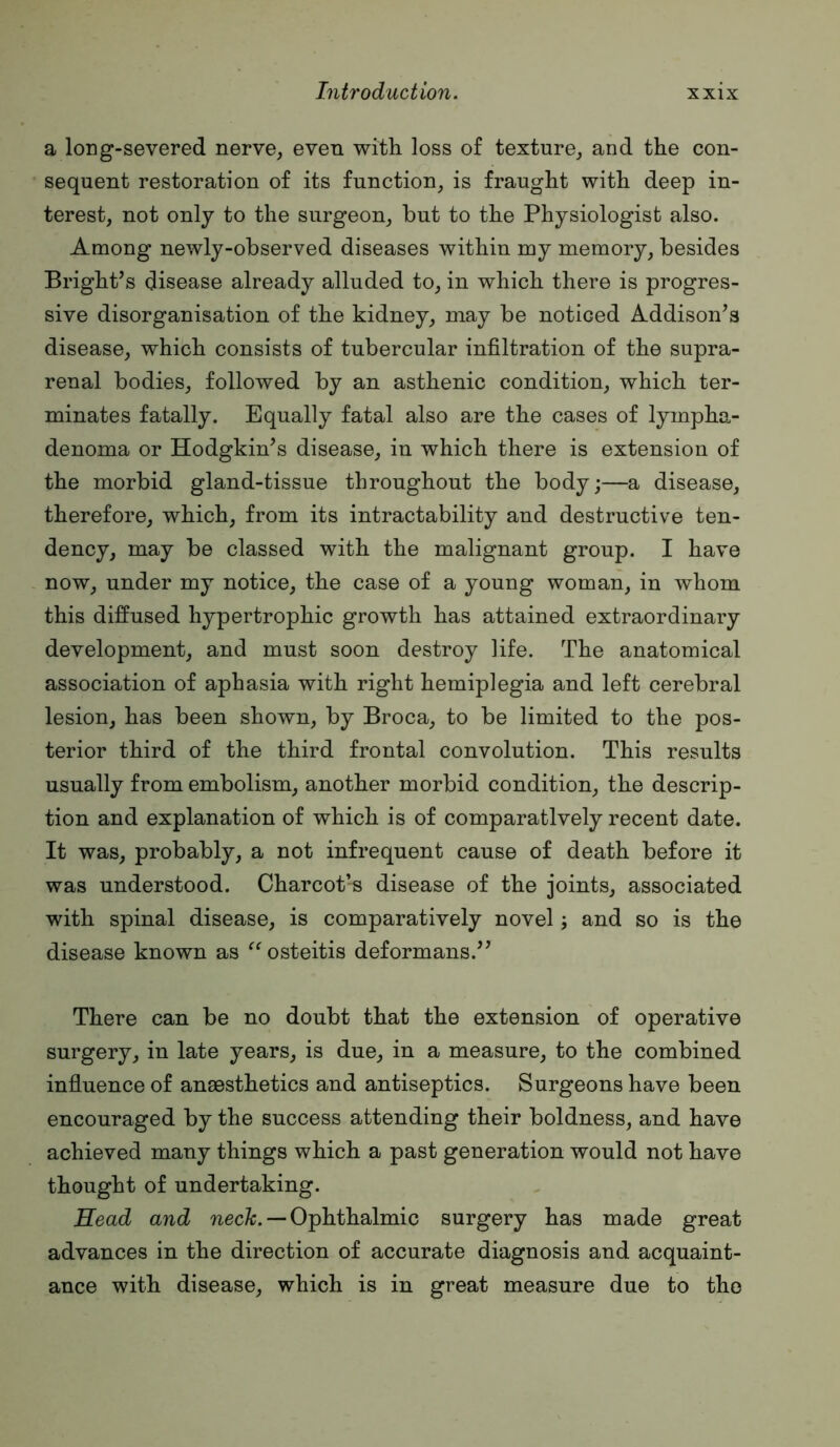 a long-severed nerve, even with loss of texture, and the con- sequent restoration of its function, is fraught with deep in- terest, not only to the surgeon, but to the Physiologist also. Among newly-observed diseases within my memory, besides Bright’s disease already alluded to, in which there is progres- sive disorganisation of the kidney, may be noticed Addison’s disease, which consists of tubercular infiltration of the supra- renal bodies, followed by an asthenic condition, which ter- minates fatally. Equally fatal also are the cases of lympha- denoma or Hodgkin’s disease, in which there is extension of the morbid gland-tissue throughout the body;—a disease, therefore, which, from its intractability and destructive ten- dency, may be classed with the malignant group. I have now, under my notice, the case of a young woman, in whom this diffused hypertrophic growth has attained extraordinary development, and must soon destroy life. The anatomical association of aphasia with right hemiplegia and left cerebral lesion, has been shown, by Broca, to be limited to the pos- terior third of the third frontal convolution. This results usually from embolism, another morbid condition, the descrip- tion and explanation of which is of comparatively recent date. It was, probably, a not infrequent cause of death before it was understood. Charcot’s disease of the joints, associated with spinal disease, is comparatively novel; and so is the disease known as osteitis deformans.” There can be no doubt that the extension of operative surgery, in late years, is due, in a measure, to the combined influence of anaesthetics and antiseptics. Surgeons have been encouraged by the success attending their boldness, and have achieved many things which a past generation would not have thought of undertaking. Read and necZi. — Ophthalmic surgery has made great advances in the direction of accurate diagnosis and acquaint- ance with disease, which is in great measure due to the