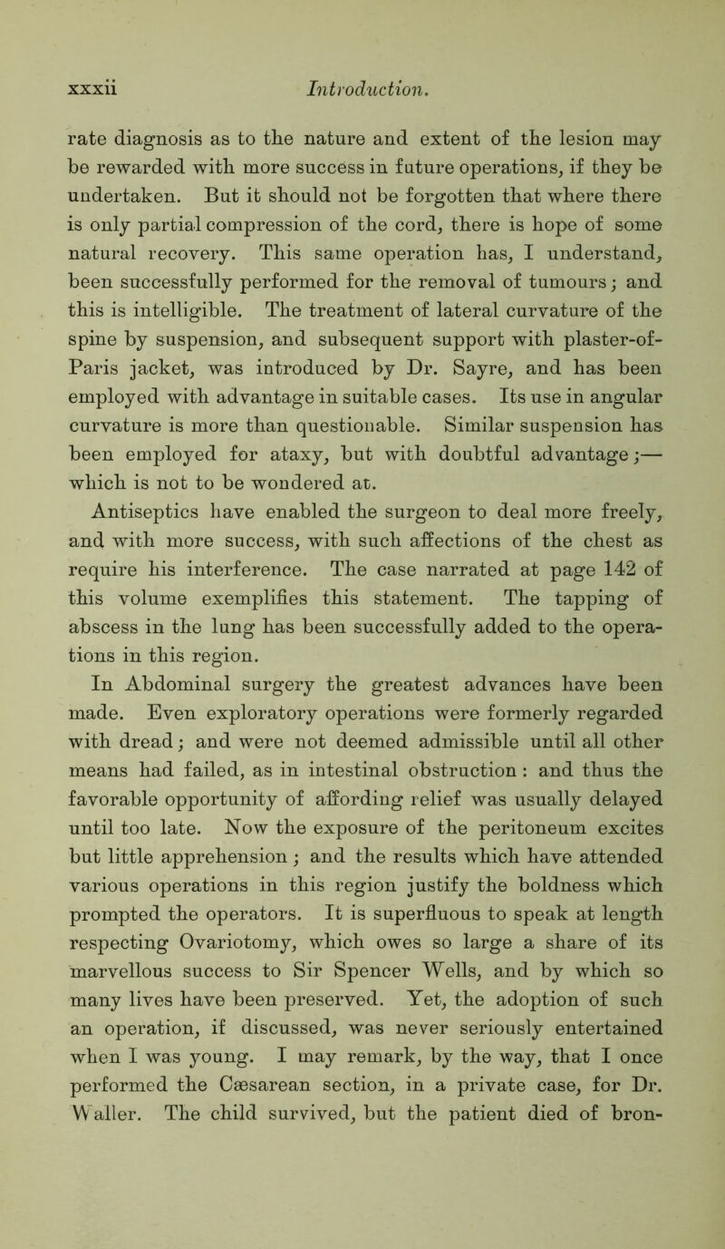 rate diagnosis as to the nature and extent of the lesion may be rewarded with more success in future operations^ if they be undertaken. But it should not be forgotten that where there is only partial compression of the cord, there is hope of some natural recovery. This same operation has, I understand, been successfully performed for the removal of tumours; and this is intelligible. The treatment of lateral curvature of the spine by suspension, and subsequent support with plaster-of- Paris jacket, was introduced by Dr. Sayre, and has been employed with advantage in suitable cases. Its use in angular curvature is more than questionable. Similar suspension has been employed for ataxy, but with doubtful advantage;— which is not to be wondered at. Antiseptics have enabled the surgeon to deal more freely, and with more success, with such affections of the chest as require his interference. The case narrated at page 142 of this volume exemplifies this statement. The tapping of abscess in the lung has been successfully added to the opera- tions in this region. In Abdominal surgery the greatest advances have been made. Even exploratory operations were formerly regarded with dread; and were not deemed admissible until all other means had failed, as in intestinal obstruction : and thus the favorable opportunity of affording relief was usually delayed until too late. Now the exposure of the peritoneum excites but little apprehension; and the results which have attended various operations in this region justify the boldness which prompted the operators. It is superfluous to speak at length respecting Ovariotomy, which owes so large a share of its marvellous success to Sir Spencer Wells, and by which so many lives have been preserved. Yet, the adoption of such an operation, if discussed, was never seriously entertained when I was young. I may remark, by the way, that I once performed the Caesarean section, in a private case, for Dr. Waller. The child survived, but the patient died of bron-