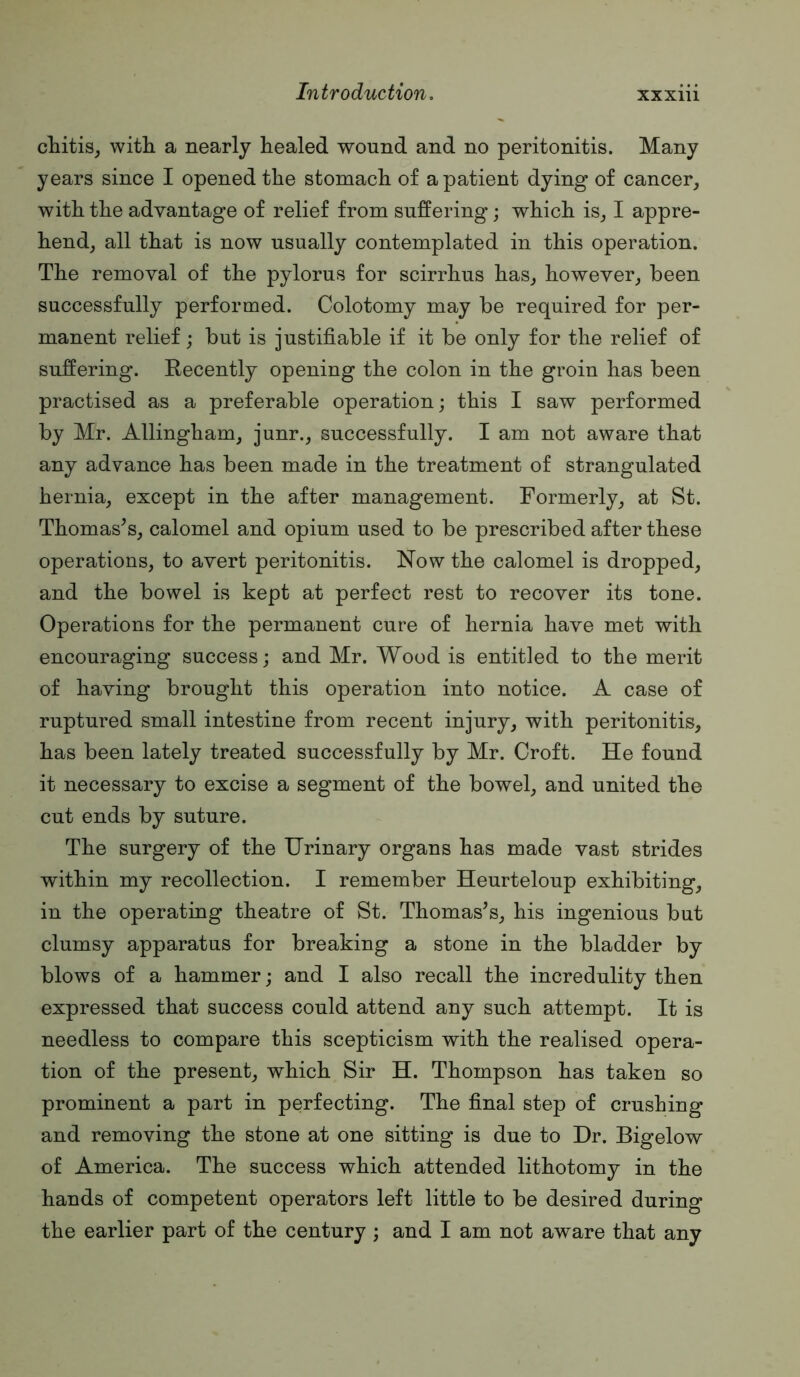 chitis, with a nearly healed wound and no peritonitis. Many years since I opened the stomach of a patient dying of cancer^ with the advantage of relief from suffering; which is_, I appre- hend_, all that is now usually contemplated in this operation. The removal of the pylorus for scirrhus has^ however^ been successfully performed. Colotomy may be required for per- manent relief; but is justifiable if it be only for the relief of suffering. Recently opening the colon in the groin has been practised as a preferable operation; this I saw performed by Mr. Allingham, junr.^ successfully. I am not aware that any advance has been made in the treatment of strangulated hernia^ except in the after management. Formerly^ at St. Thomas’s, calomel and opium used to be prescribed after these operations, to avert peritonitis. Now the calomel is dropped, and the bowel is kept at perfect rest to recover its tone. Operations for the permanent cure of hernia have met with encouraging success; and Mr. Wood is entitled to the merit of having brought this operation into notice. A case of ruptured small intestine from recent injury, with peritonitis, has been lately treated successfully by Mr. Croft. He found it necessary to excise a segment of the bowel, and united the cut ends by suture. The surgery of the Urinary organs has made vast strides within my recollection. I remember Heurteloup exhibiting, in the operating theatre of St. Thomas’s, his ingenious but clumsy apparatus for breaking a stone in the bladder by blows of a hammer; and I also recall the incredulity then expressed that success could attend any such attempt. It is needless to compare this scepticism with the realised opera- tion of the present, which Sir H. Thompson has taken so prominent a part in perfecting. The final step of crushing and removing the stone at one sitting is due to Dr. Bigelow of America. The success which attended lithotomy in the hands of competent operators left little to be desired during the earlier part of the century ; and I am not aware that any