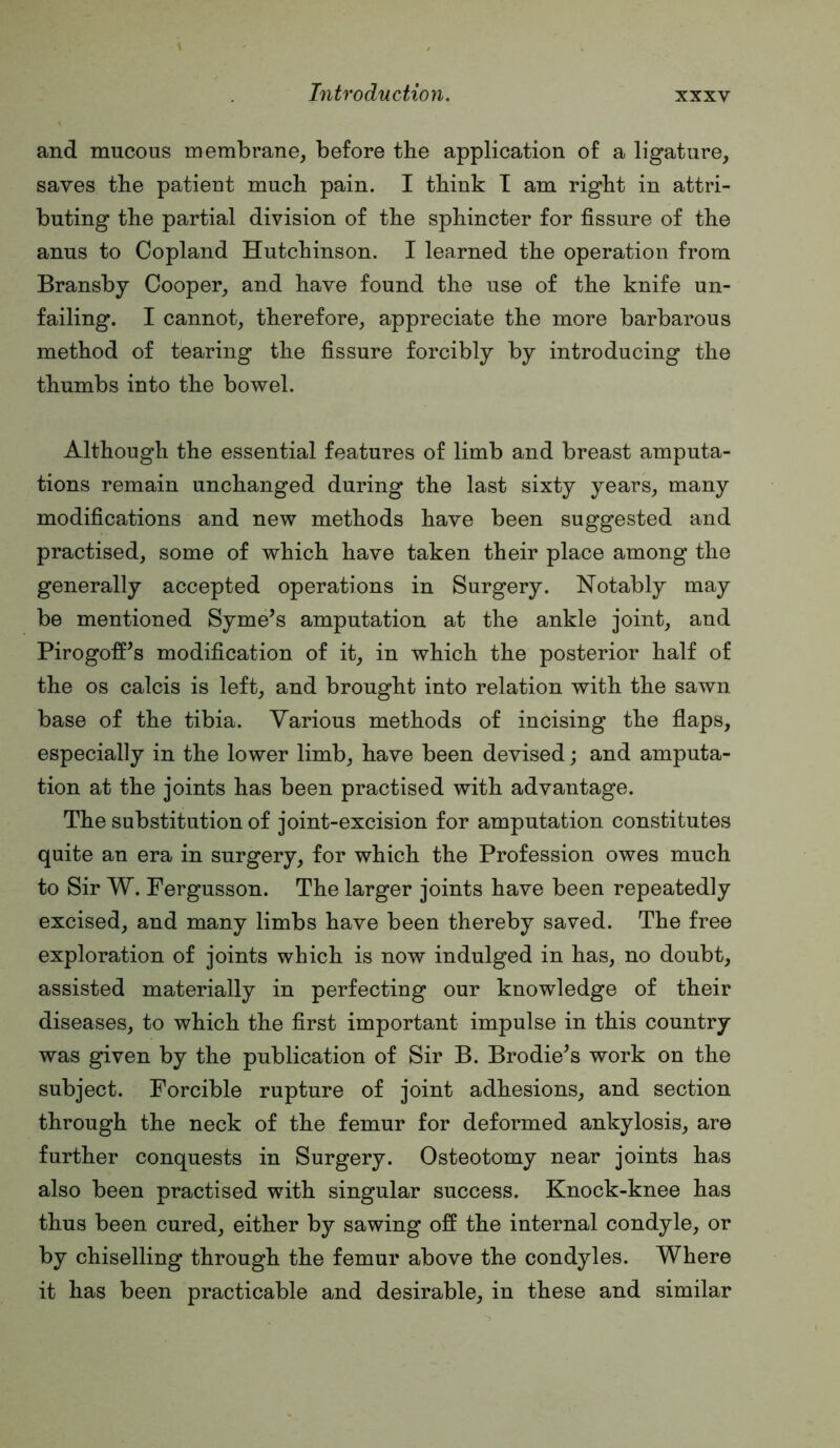 and mucous membrane, before the application of a ligature, saves the patient much pain. I think T am right in attri- buting the partial division of the sphincter for fissure of the anus to Copland Hutchinson. I learned the operation from Bransby Cooper, and have found the use of the knife un- failing. I cannot, therefore, appreciate the more barbarous method of tearing the fissure forcibly by introducing the thumbs into the bowel. Although the essential features of limb and breast amputa- tions remain unchanged during the last sixty years, many modifications and new methods have been suggested and practised, some of which have taken their place among the generally accepted operations in Surgery. Notably may be mentioned Syme’s amputation at the ankle joint, and Pirogoff^s modification of it, in which the posterior half of the os calcis is left, and brought into relation with the sawn base of the tibia. Various methods of incising the fiaps, especially in the lower limb, have been devised; and amputa- tion at the joints has been practised with advantage. The substitution of joint-excision for amputation constitutes quite an era in surgery, for which the Profession owes much to Sir W. Fergusson. The larger joints have been repeatedly excised, and many limbs have been thereby saved. The free exploration of joints which is now indulged in has, no doubt, assisted materially in perfecting our knowledge of their diseases, to which the first important impulse in this country was given by the publication of Sir B. Brodie^s work on the subject. Forcible rupture of joint adhesions, and section through the neck of the femur for deformed ankylosis, are further conquests in Surgery. Osteotomy near joints has also been practised with singular success. Knock-knee has thus been cured, either by sawing off the internal condyle, or by chiselling through the femur above the condyles. Where it has been practicable and desirable, in these and similar