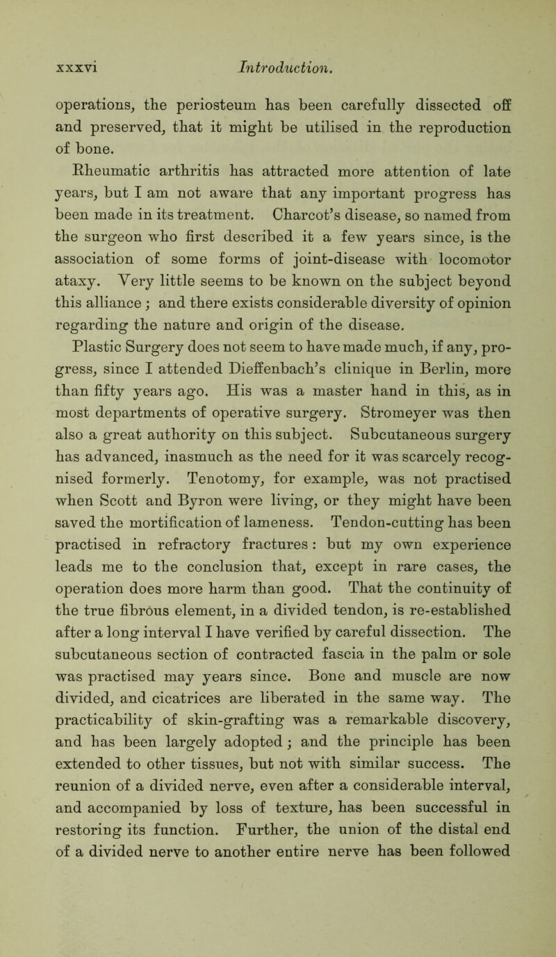operations^, the periosteum has been carefully dissected off and preserved^ that it might be utilised in the reproduction of bone. Rheumatic arthritis has attracted more attention of late years, but I am not aware that any important progress has been made in its treatment. Charcot’s disease, so named from the surgeon who first described it a few years since, is the association of some forms of joint-disease with locomotor ataxy. Very little seems to be known on the subject beyond this alliance ; and there exists considerable diversity of opinion regarding the nature and origin of the disease. Plastic Surgery does not seem to have made much, if any, pro- gress, since I attended Dieffenbach’s clinique in Berlin, more than fifty years ago. His was a master hand in this, as in most departments of operative surgery. Stromeyer was then also a great authority on this subject. Subcutaneous surgery has advanced, inasmuch as the need for it was scarcely recog- nised formerly. Tenotomy, for example, was not practised when Scott and Byron were living, or they might have been saved the mortification of lameness. Tendon-cutting has been practised in refractory fractures: but my own experience leads me to the conclusion that, except in rare cases, the operation does more harm than good. That the continuity of the true fibrous element, in a divided tendon, is re-established after a long interval I have verified by careful dissection. The subcutaneous section of contracted fascia in the palm or sole was practised may years since. Bone and muscle are now divided, and cicatrices are liberated in the same way. The practicability of skin-grafting was a remarkable discovery, and has been largely adopted; and the principle has been extended to other tissues, but not with similar success. The reunion of a divided nerve, even after a considerable interval, and accompanied by loss of texture, has been successful in restoring its function. Further, the union of the distal end of a divided nerve to another entire nerve has been followed