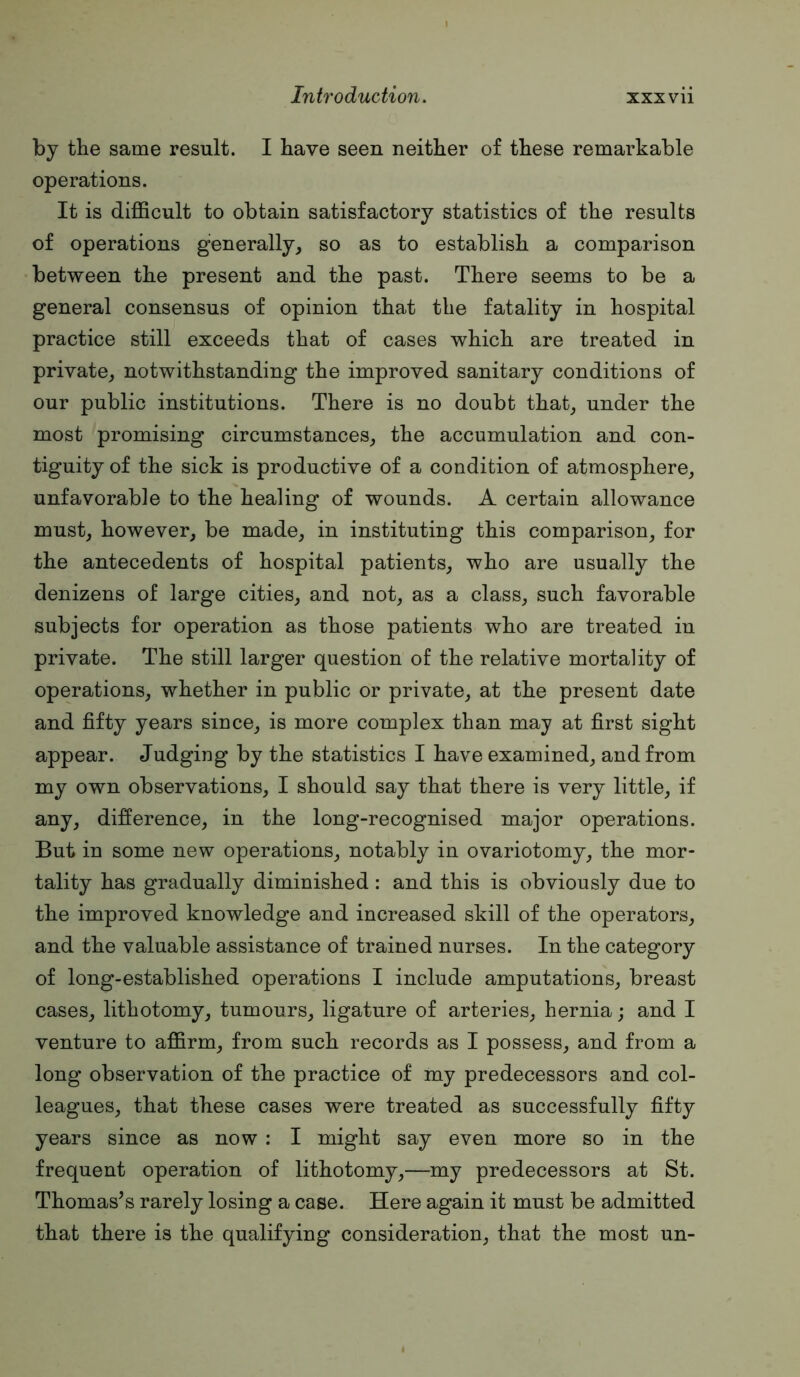 by the same result. I have seen neither of these remarkable operations. It is difficult to obtain satisfactory statistics of the results of operations generally^ so as to establish a comparison between the present and the past. There seems to be a general consensus of opinion that the fatality in hospital practice still exceeds that of cases which are treated in private^ notwithstanding the improved sanitary conditions of our public institutions. There is no doubt that, under the most promising circumstances, the accumulation and con- tiguity of the sick is productive of a condition of atmosphere, unfavorable to the healing of wounds. A certain allowance must, however, be made, in instituting this comparison, for the antecedents of hospital patients, who are usually the denizens of large cities, and not, as a class, such favorable subjects for operation as those patients who are treated in private. The still larger question of the relative mortality of operations, whether in public or private, at the present date and fifty years since, is more complex than may at first sight appear. Judging by the statistics I have examined, and from my own observations, I should say that there is very little, if any, difference, in the long-recognised major operations. But in some new operations, notably in ovariotomy, the mor- tality has gradually diminished: and this is obviously due to the improved knowledge and increased skill of the operators, and the valuable assistance of trained nurses. In the category of long-established operations I include amputations, breast cases, lithotomy, tumours, ligature of arteries, hernia; and I venture to affirm, from such records as I possess, and from a long observation of the practice of my predecessors and col- leagues, that these cases were treated as successfully fifty years since as now : I might say even more so in the frequent operation of lithotomy,—my predecessors at St. Thomas’s rarely losing a case. Here again it must be admitted that there is the qualifying consideration, that the most un-