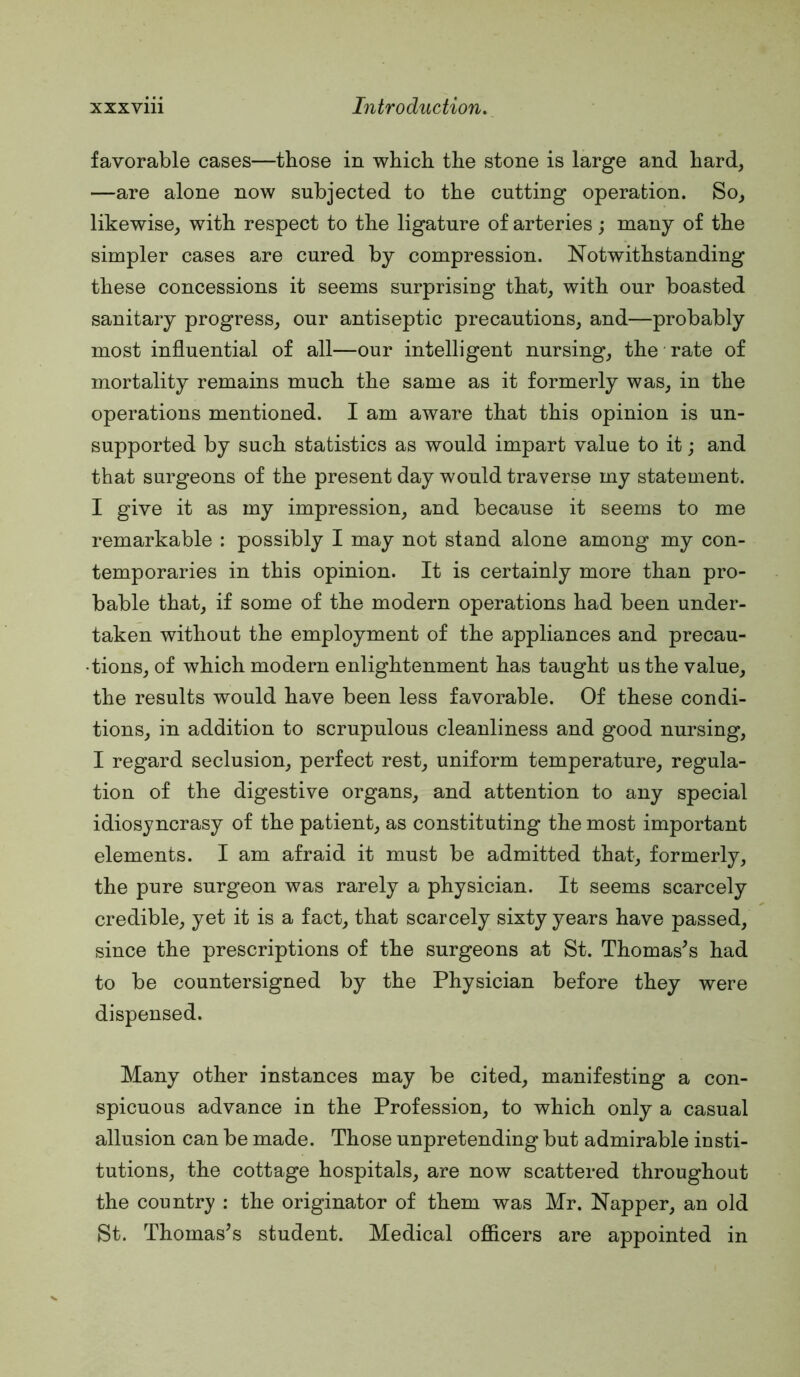 favorable cases—those in which the stone is large and hard, —are alone now subjected to the cutting operation. So, likewise, with respect to the ligature of arteries; many of the simpler cases are cured by compression. Notwithstanding these concessions it seems surprising that, with our boasted sanitary progress, our antiseptic precautions, and—probably most influential of all—our intelligent nursing, the rate of mortality remains much the same as it formerly was, in the operations mentioned. I am aware that this opinion is un- supported by such statistics as would impart value to it; and that surgeons of the present day would traverse my statement. I give it as my impression, and because it seems to me remarkable : possibly I may not stand alone among my con- temporaries in this opinion. It is certainly more than pro- bable that, if some of the modern operations had been under- taken without the employment of the appliances and precau- tions, of which modern enlightenment has taught us the value, the results would have been less favorable. Of these condi- tions, in addition to scrupulous cleanliness and good nursing, I regard seclusion, perfect rest, uniform temperature, regula- tion of the digestive organs, and attention to any special idiosyncrasy of the patient, as constituting the most important elements. I am afraid it must be admitted that, formerly, the pure surgeon was rarely a physician. It seems scarcely credible, yet it is a fact, that scarcely sixty years have passed, since the prescriptions of the surgeons at St. Thomases had to be countersigned by the Physician before they were dispensed. Many other instances may be cited, manifesting a con- spicuous advance in the Profession, to which only a casual allusion can be made. Those unpretending but admirable insti- tutions, the cottage hospitals, are now scattered throughout the country ; the originator of them was Mr. Napper, an old St. Thomas’s student. Medical ofiicers are appointed in